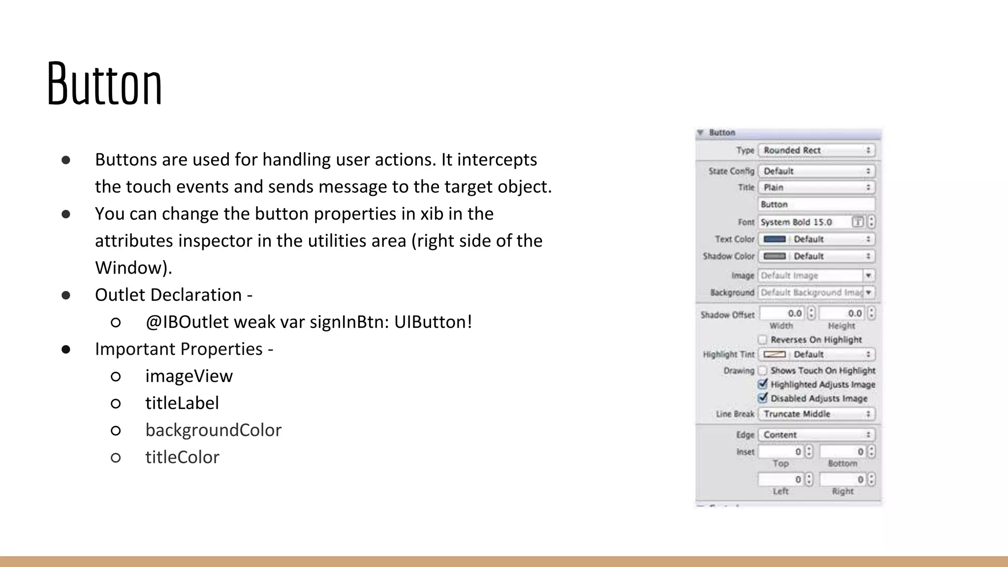 Button
● Buttons are used for handling user actions. It intercepts
the touch events and sends message to the target object.
● You can change the button properties in xib in the
attributes inspector in the utilities area (right side of the
Window).
● Outlet Declaration -
○ @IBOutlet weak var signInBtn: UIButton!
● Important Properties -
○ imageView
○ titleLabel
○ backgroundColor
○ titleColor
 