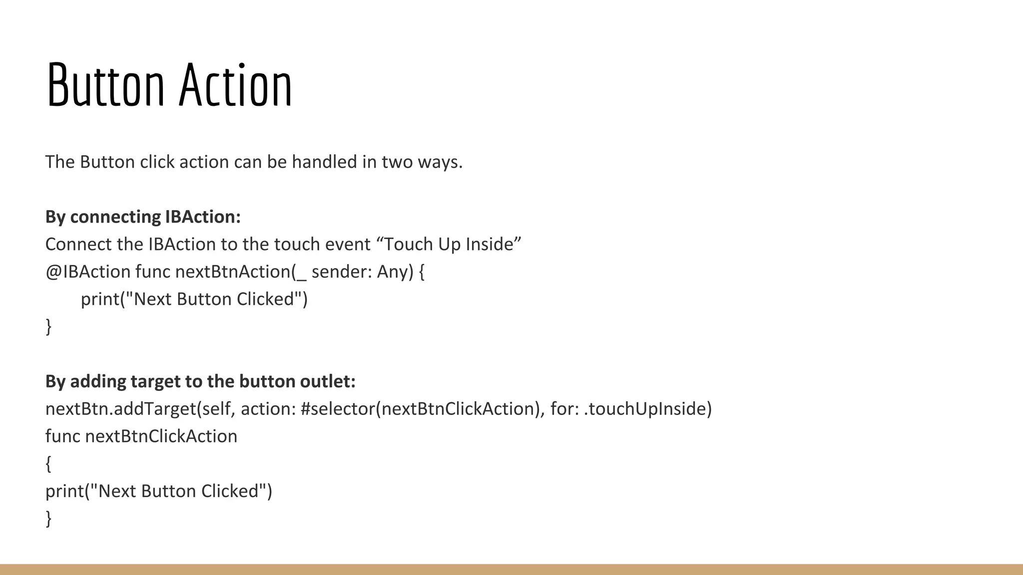 Button Action
The Button click action can be handled in two ways.
By connecting IBAction:
Connect the IBAction to the touch event “Touch Up Inside”
@IBAction func nextBtnAction(_ sender: Any) {
print("Next Button Clicked")
}
By adding target to the button outlet:
nextBtn.addTarget(self, action: #selector(nextBtnClickAction), for: .touchUpInside)
func nextBtnClickAction
{
print("Next Button Clicked")
}
 