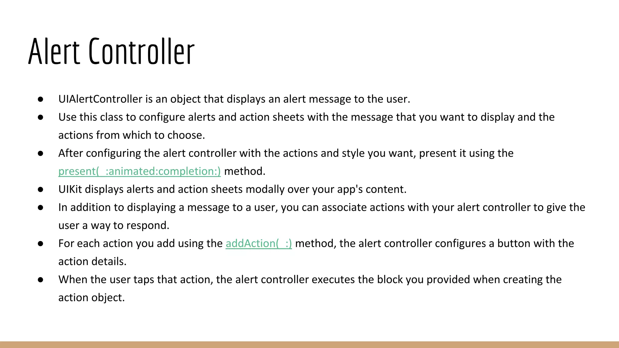 Alert Controller
● UIAlertController is an object that displays an alert message to the user.
● Use this class to configure alerts and action sheets with the message that you want to display and the
actions from which to choose.
● After configuring the alert controller with the actions and style you want, present it using the
present(_:animated:completion:) method.
● UIKit displays alerts and action sheets modally over your app's content.
● In addition to displaying a message to a user, you can associate actions with your alert controller to give the
user a way to respond.
● For each action you add using the addAction(_:) method, the alert controller configures a button with the
action details.
● When the user taps that action, the alert controller executes the block you provided when creating the
action object.
 