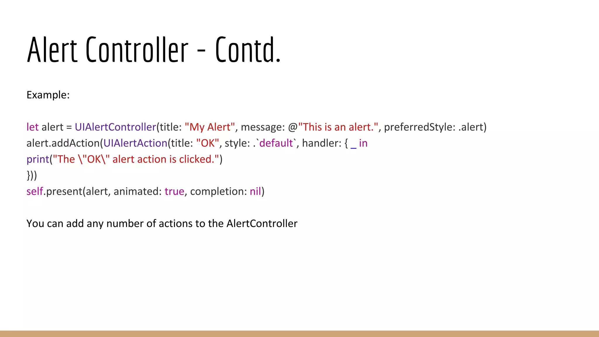 Alert Controller - Contd.
Example:
let alert = UIAlertController(title: "My Alert", message: @"This is an alert.", preferredStyle: .alert)
alert.addAction(UIAlertAction(title: "OK", style: .`default`, handler: { _ in
print("The "OK" alert action is clicked.")
}))
self.present(alert, animated: true, completion: nil)
You can add any number of actions to the AlertController
 