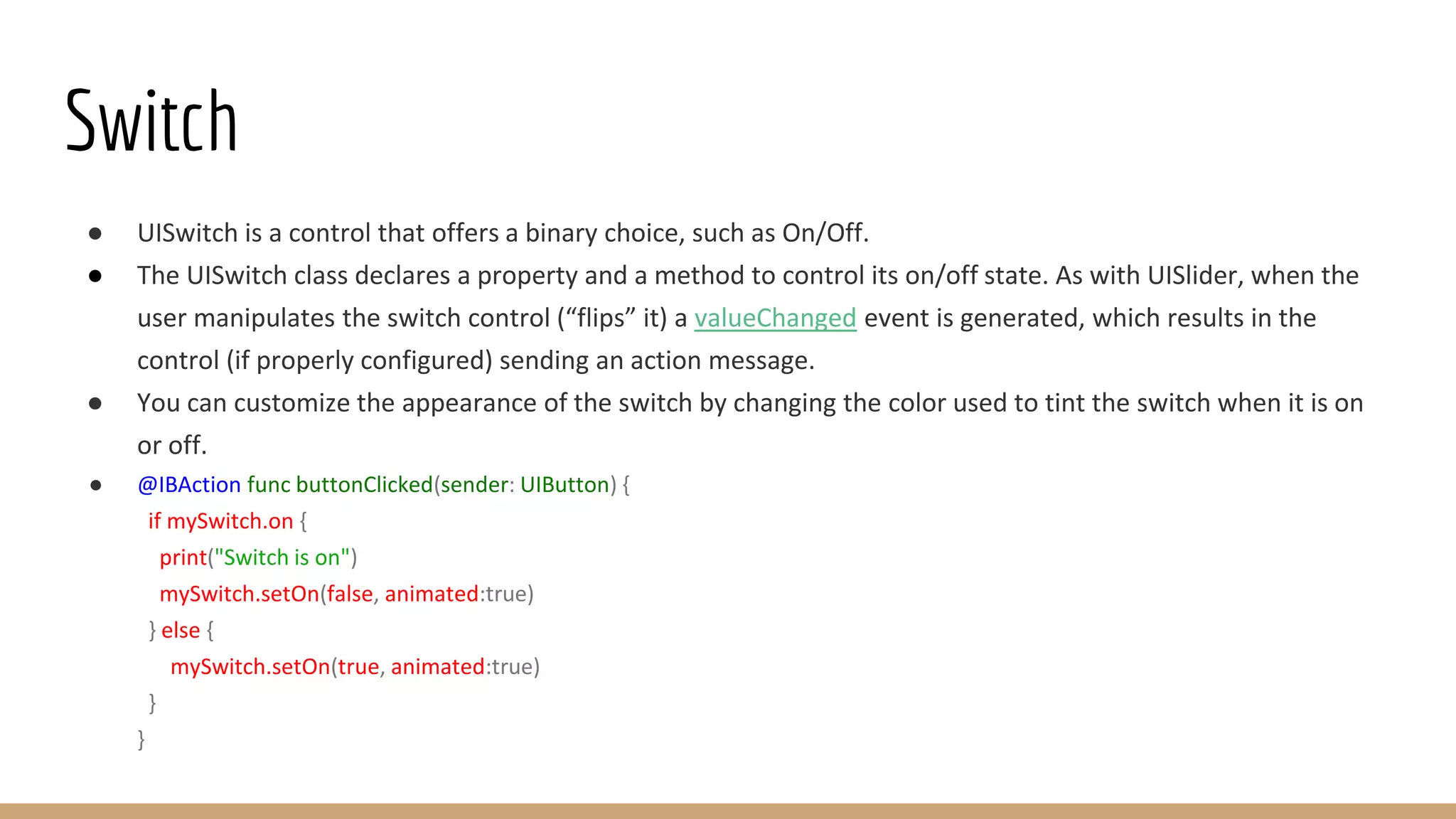 Switch
● UISwitch is a control that offers a binary choice, such as On/Off.
● The UISwitch class declares a property and a method to control its on/off state. As with UISlider, when the
user manipulates the switch control (“flips” it) a valueChanged event is generated, which results in the
control (if properly configured) sending an action message.
● You can customize the appearance of the switch by changing the color used to tint the switch when it is on
or off.
● @IBAction func buttonClicked(sender: UIButton) {
if mySwitch.on {
print("Switch is on")
mySwitch.setOn(false, animated:true)
} else {
mySwitch.setOn(true, animated:true)
}
}
 