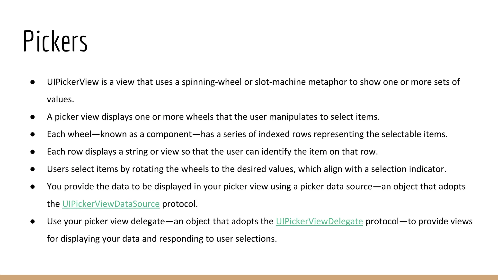 Pickers
● UIPickerView is a view that uses a spinning-wheel or slot-machine metaphor to show one or more sets of
values.
● A picker view displays one or more wheels that the user manipulates to select items.
● Each wheel—known as a component—has a series of indexed rows representing the selectable items.
● Each row displays a string or view so that the user can identify the item on that row.
● Users select items by rotating the wheels to the desired values, which align with a selection indicator.
● You provide the data to be displayed in your picker view using a picker data source—an object that adopts
the UIPickerViewDataSource protocol.
● Use your picker view delegate—an object that adopts the UIPickerViewDelegate protocol—to provide views
for displaying your data and responding to user selections.
 