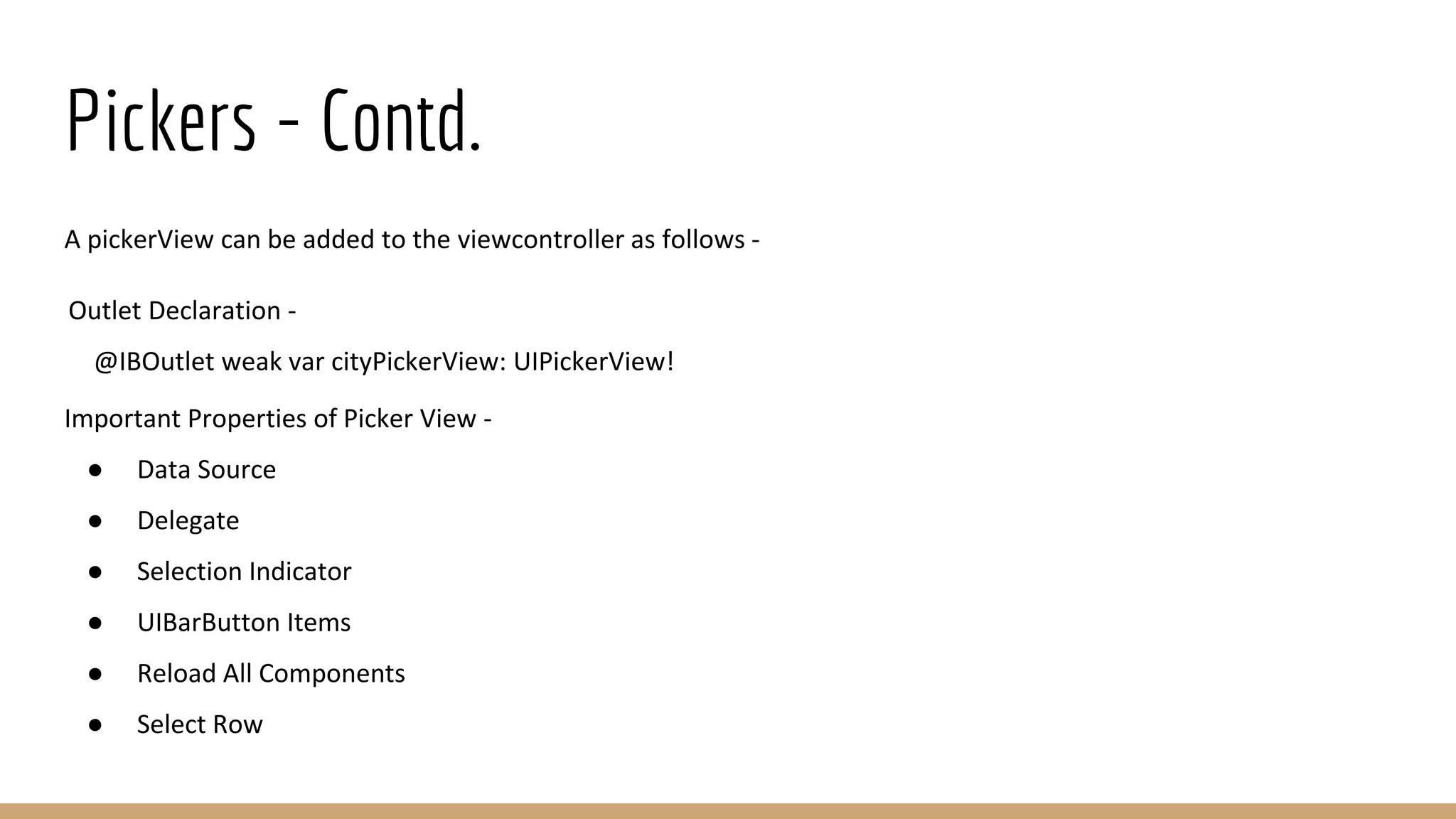 Pickers - Contd.
A pickerView can be added to the viewcontroller as follows -
Outlet Declaration -
@IBOutlet weak var cityPickerView: UIPickerView!
Important Properties of Picker View -
● Data Source
● Delegate
● Selection Indicator
● UIBarButton Items
● Reload All Components
● Select Row
 