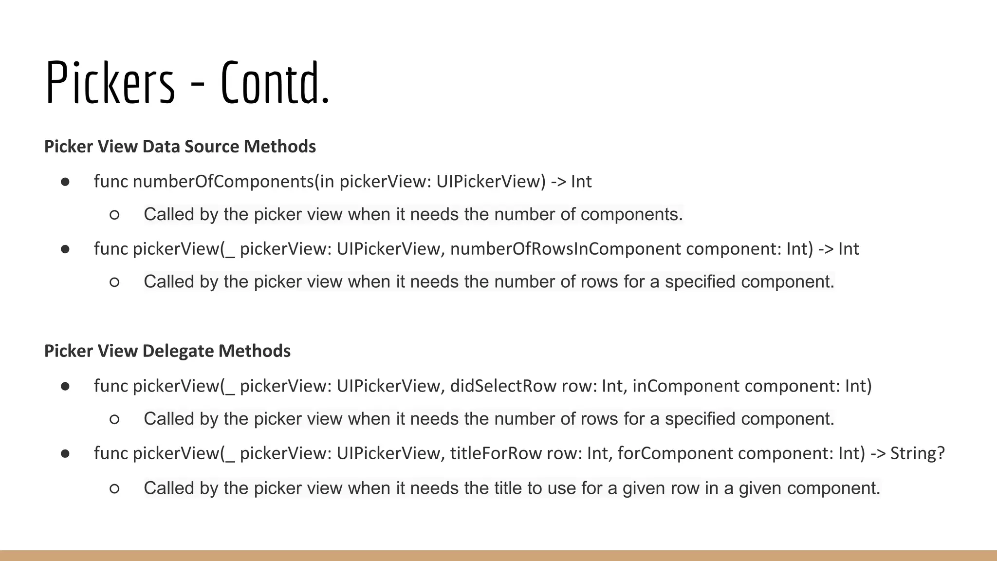 Pickers - Contd.
Picker View Data Source Methods
● func numberOfComponents(in pickerView: UIPickerView) -> Int
○ Called by the picker view when it needs the number of components.
● func pickerView(_ pickerView: UIPickerView, numberOfRowsInComponent component: Int) -> Int
○ Called by the picker view when it needs the number of rows for a specified component.
Picker View Delegate Methods
● func pickerView(_ pickerView: UIPickerView, didSelectRow row: Int, inComponent component: Int)
○ Called by the picker view when it needs the number of rows for a specified component.
● func pickerView(_ pickerView: UIPickerView, titleForRow row: Int, forComponent component: Int) -> String?
○ Called by the picker view when it needs the title to use for a given row in a given component.
 