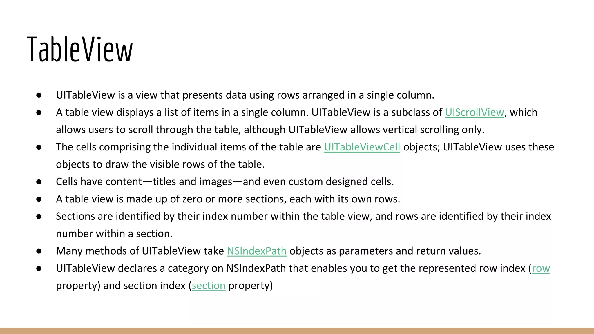 TableView
● UITableView is a view that presents data using rows arranged in a single column.
● A table view displays a list of items in a single column. UITableView is a subclass of UIScrollView, which
allows users to scroll through the table, although UITableView allows vertical scrolling only.
● The cells comprising the individual items of the table are UITableViewCell objects; UITableView uses these
objects to draw the visible rows of the table.
● Cells have content—titles and images—and even custom designed cells.
● A table view is made up of zero or more sections, each with its own rows.
● Sections are identified by their index number within the table view, and rows are identified by their index
number within a section.
● Many methods of UITableView take NSIndexPath objects as parameters and return values.
● UITableView declares a category on NSIndexPath that enables you to get the represented row index (row
property) and section index (section property)
 