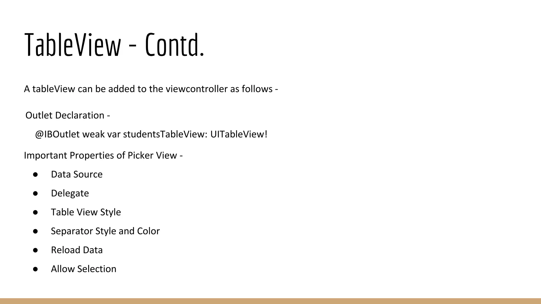TableView - Contd.
A tableView can be added to the viewcontroller as follows -
Outlet Declaration -
@IBOutlet weak var studentsTableView: UITableView!
Important Properties of Picker View -
● Data Source
● Delegate
● Table View Style
● Separator Style and Color
● Reload Data
● Allow Selection
 