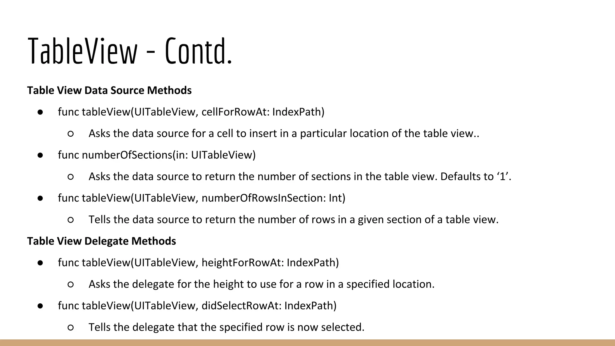 TableView - Contd.
Table View Data Source Methods
● func tableView(UITableView, cellForRowAt: IndexPath)
○ Asks the data source for a cell to insert in a particular location of the table view..
● func numberOfSections(in: UITableView)
○ Asks the data source to return the number of sections in the table view. Defaults to ‘1’.
● func tableView(UITableView, numberOfRowsInSection: Int)
○ Tells the data source to return the number of rows in a given section of a table view.
Table View Delegate Methods
● func tableView(UITableView, heightForRowAt: IndexPath)
○ Asks the delegate for the height to use for a row in a specified location.
● func tableView(UITableView, didSelectRowAt: IndexPath)
○ Tells the delegate that the specified row is now selected.
 