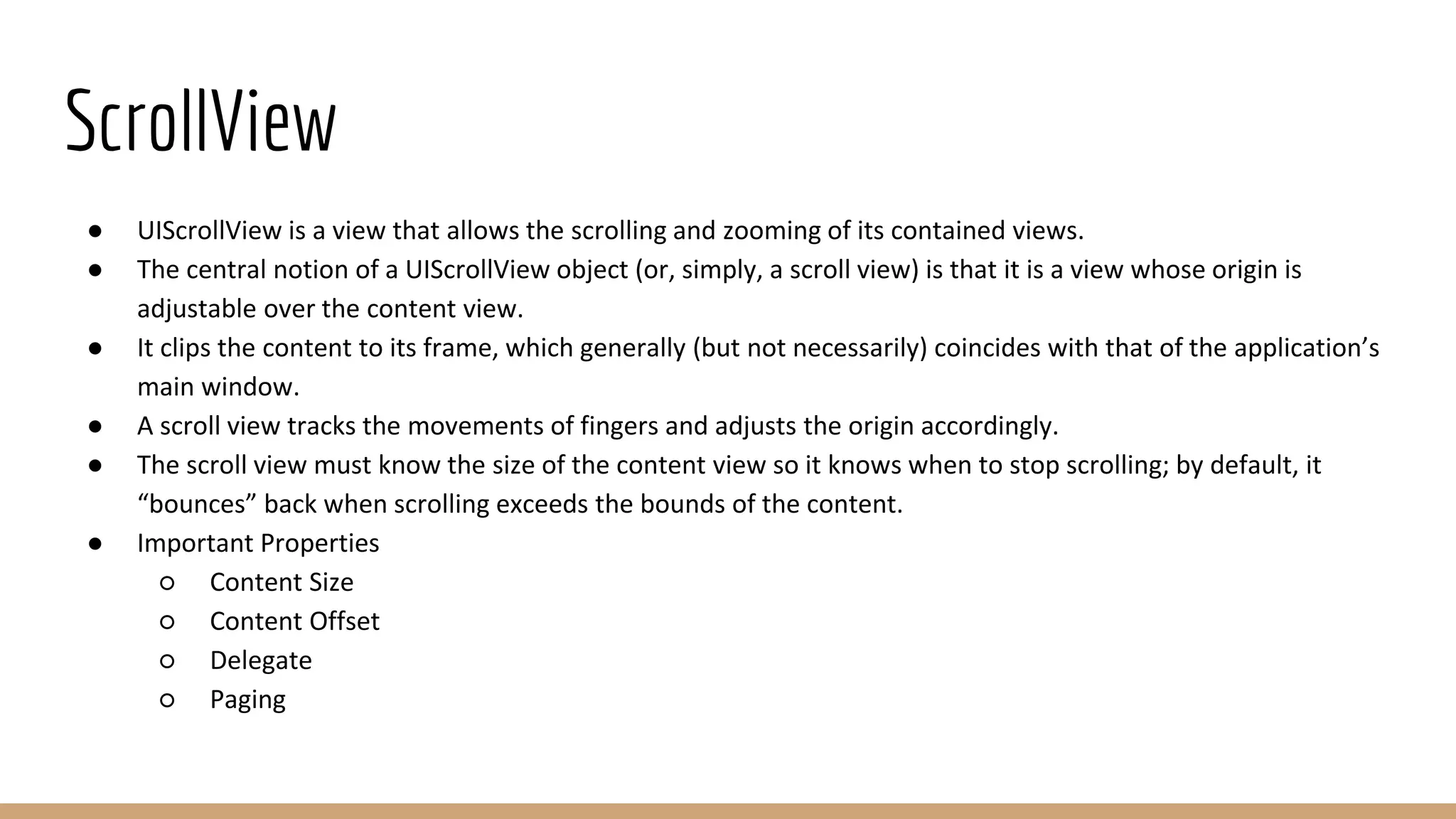 ScrollView
● UIScrollView is a view that allows the scrolling and zooming of its contained views.
● The central notion of a UIScrollView object (or, simply, a scroll view) is that it is a view whose origin is
adjustable over the content view.
● It clips the content to its frame, which generally (but not necessarily) coincides with that of the application’s
main window.
● A scroll view tracks the movements of fingers and adjusts the origin accordingly.
● The scroll view must know the size of the content view so it knows when to stop scrolling; by default, it
“bounces” back when scrolling exceeds the bounds of the content.
● Important Properties
○ Content Size
○ Content Offset
○ Delegate
○ Paging
 