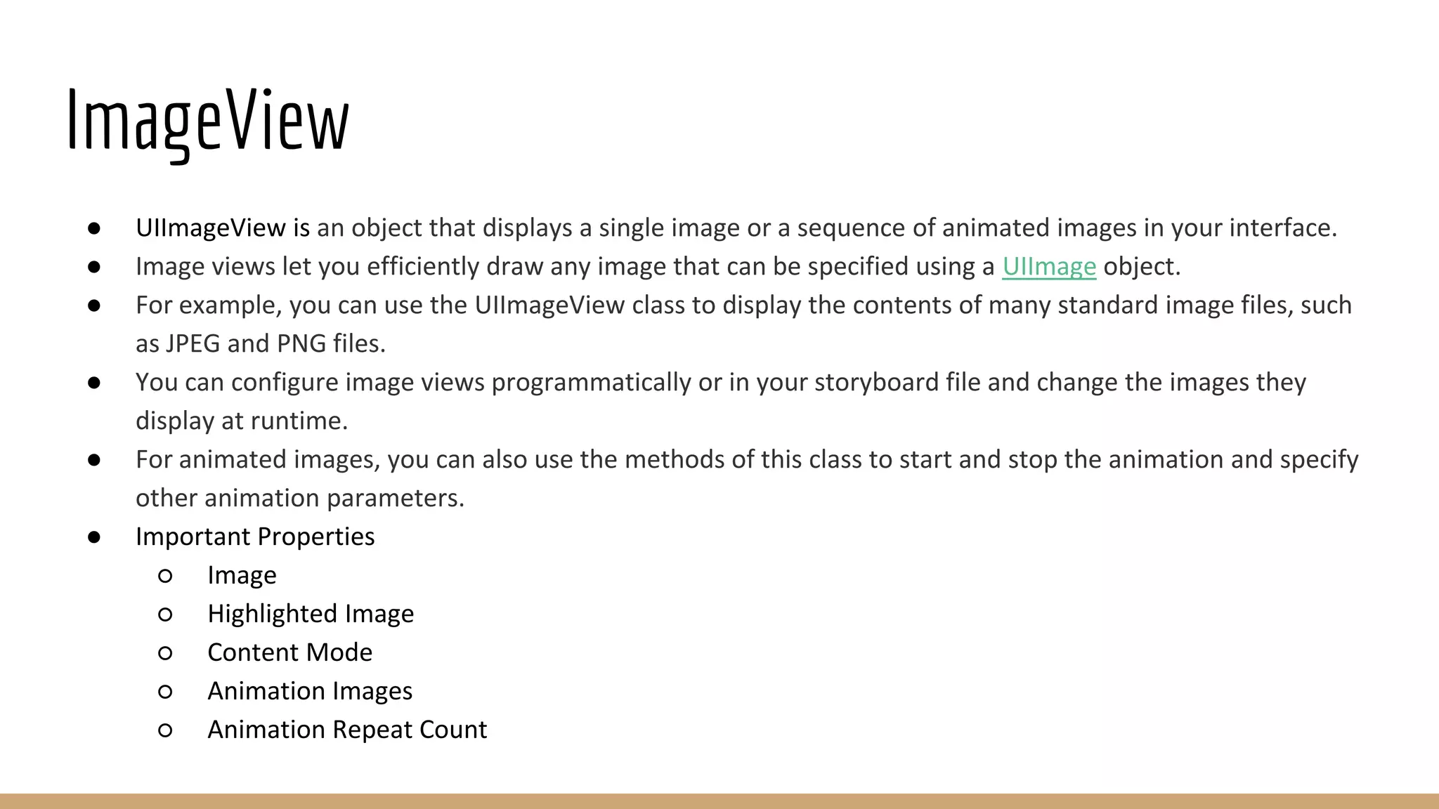 ImageView
● UIImageView is an object that displays a single image or a sequence of animated images in your interface.
● Image views let you efficiently draw any image that can be specified using a UIImage object.
● For example, you can use the UIImageView class to display the contents of many standard image files, such
as JPEG and PNG files.
● You can configure image views programmatically or in your storyboard file and change the images they
display at runtime.
● For animated images, you can also use the methods of this class to start and stop the animation and specify
other animation parameters.
● Important Properties
○ Image
○ Highlighted Image
○ Content Mode
○ Animation Images
○ Animation Repeat Count
 