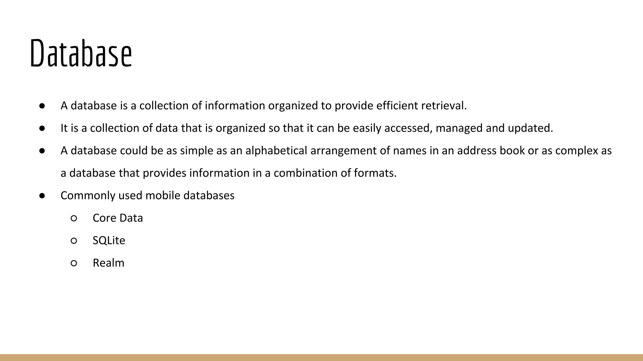 Database
● A database is a collection of information organized to provide efficient retrieval.
● It is a collection of data that is organized so that it can be easily accessed, managed and updated.
● A database could be as simple as an alphabetical arrangement of names in an address book or as complex as
a database that provides information in a combination of formats.
● Commonly used mobile databases
○ Core Data
○ SQLite
○ Realm
 