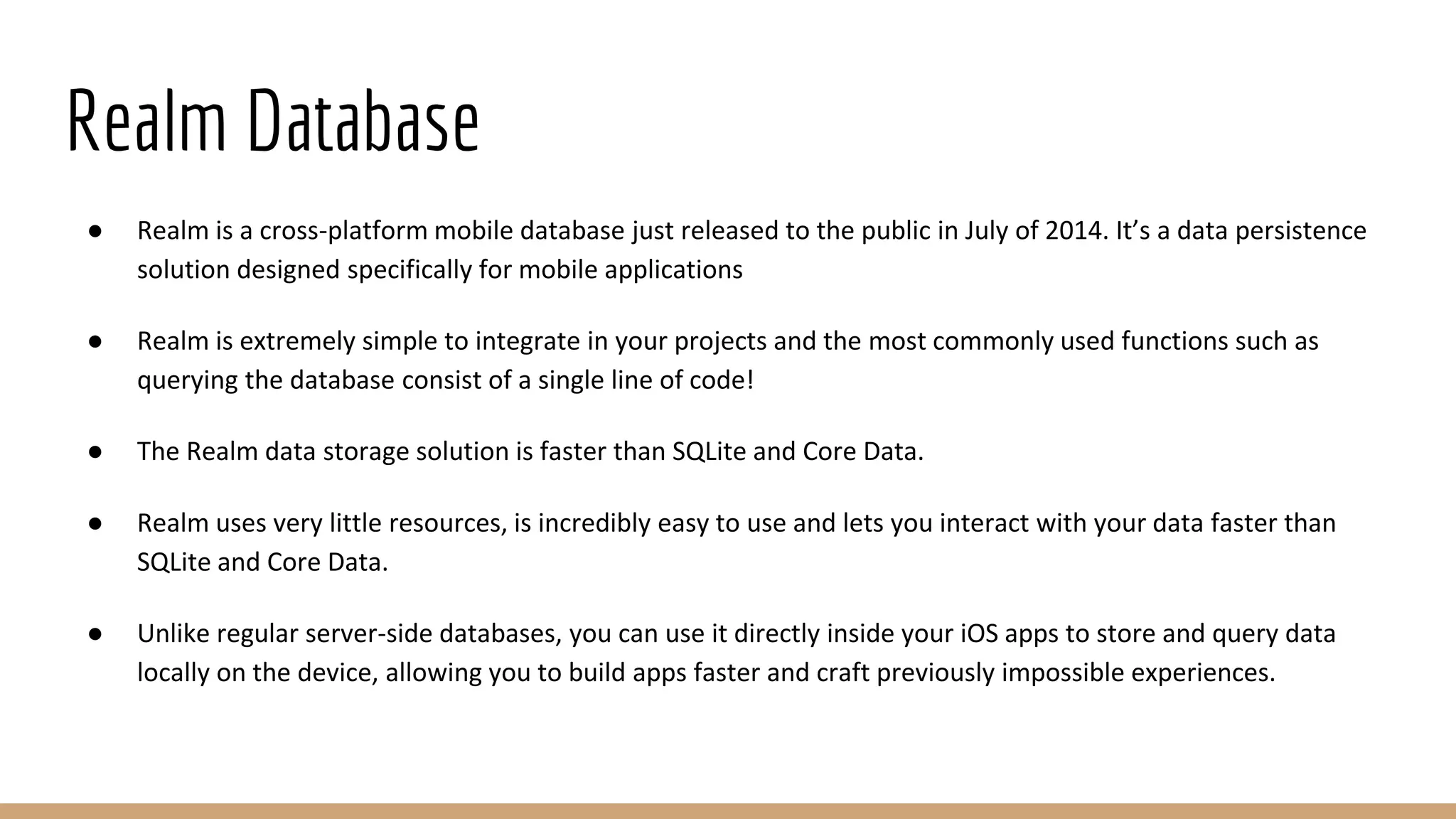 Realm Database
● Realm is a cross-platform mobile database just released to the public in July of 2014. It’s a data persistence
solution designed specifically for mobile applications
● Realm is extremely simple to integrate in your projects and the most commonly used functions such as
querying the database consist of a single line of code!
● The Realm data storage solution is faster than SQLite and Core Data.
● Realm uses very little resources, is incredibly easy to use and lets you interact with your data faster than
SQLite and Core Data.
● Unlike regular server-side databases, you can use it directly inside your iOS apps to store and query data
locally on the device, allowing you to build apps faster and craft previously impossible experiences.
 