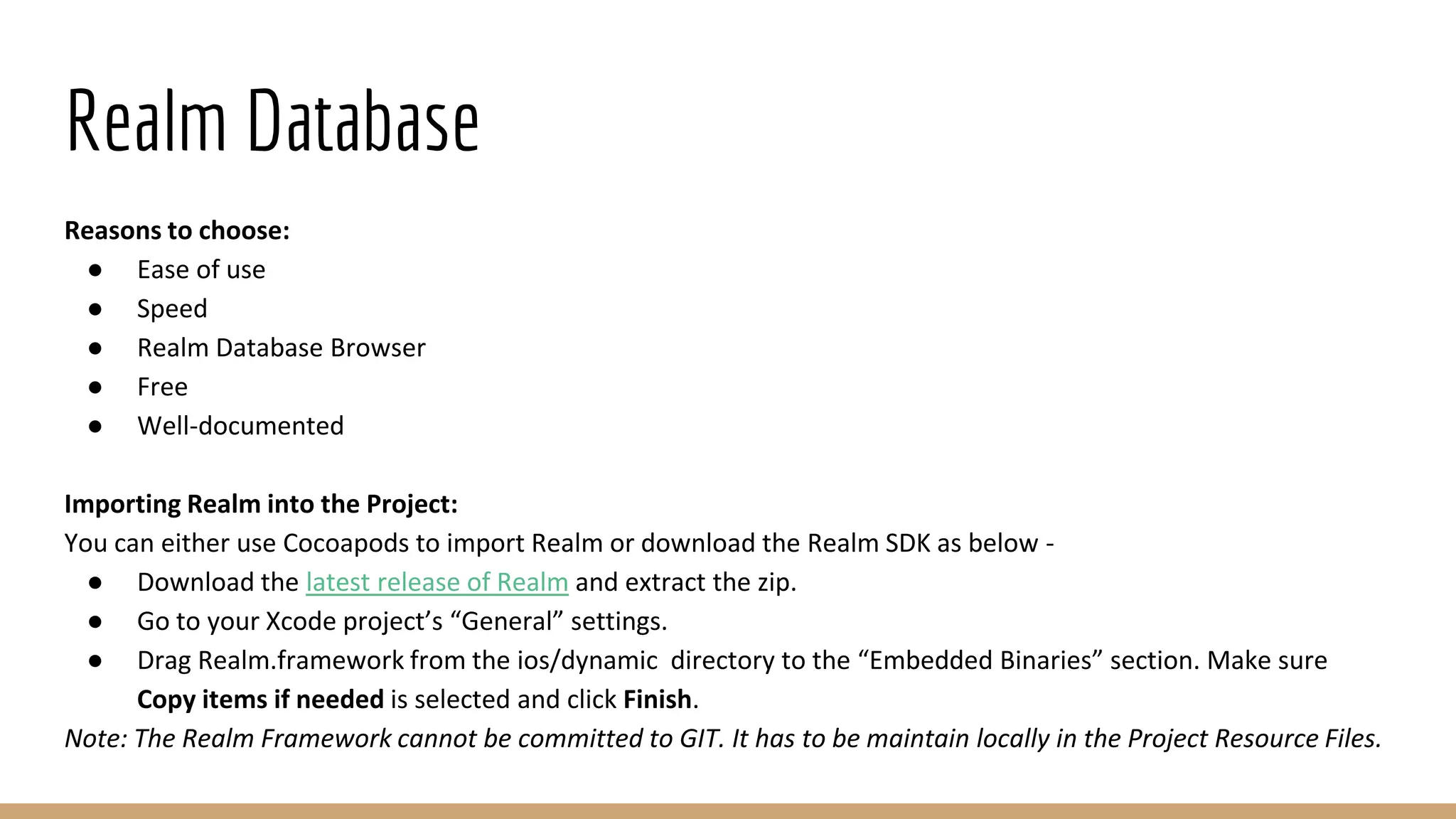 Realm Database
Reasons to choose:
● Ease of use
● Speed
● Realm Database Browser
● Free
● Well-documented
Importing Realm into the Project:
You can either use Cocoapods to import Realm or download the Realm SDK as below -
● Download the latest release of Realm and extract the zip.
● Go to your Xcode project’s “General” settings.
● Drag Realm.framework from the ios/dynamic directory to the “Embedded Binaries” section. Make sure
Copy items if needed is selected and click Finish.
Note: The Realm Framework cannot be committed to GIT. It has to be maintain locally in the Project Resource Files.
 