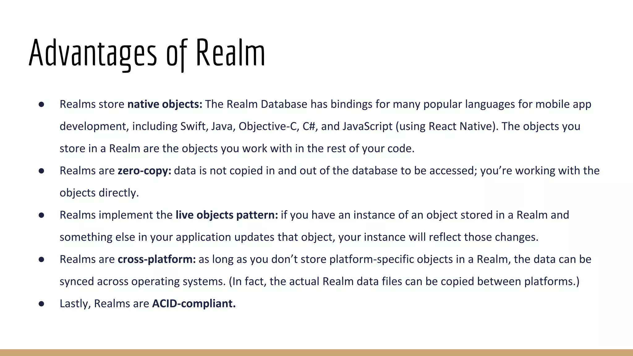 Advantages of Realm
● Realms store native objects: The Realm Database has bindings for many popular languages for mobile app
development, including Swift, Java, Objective-C, C#, and JavaScript (using React Native). The objects you
store in a Realm are the objects you work with in the rest of your code.
● Realms are zero-copy: data is not copied in and out of the database to be accessed; you’re working with the
objects directly.
● Realms implement the live objects pattern: if you have an instance of an object stored in a Realm and
something else in your application updates that object, your instance will reflect those changes.
● Realms are cross-platform: as long as you don’t store platform-specific objects in a Realm, the data can be
synced across operating systems. (In fact, the actual Realm data files can be copied between platforms.)
● Lastly, Realms are ACID-compliant.
 