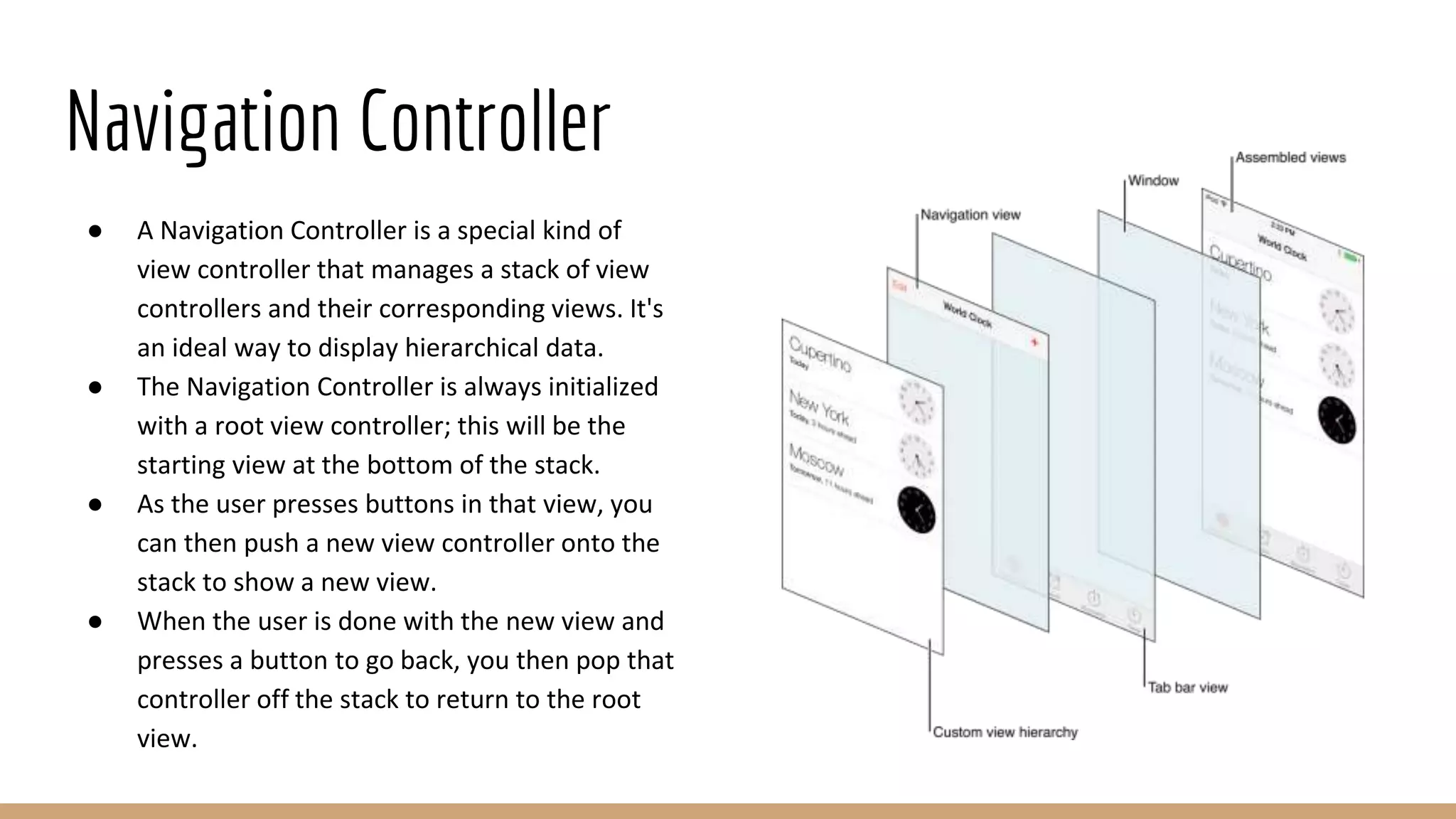 Navigation Controller
● A Navigation Controller is a special kind of
view controller that manages a stack of view
controllers and their corresponding views. It's
an ideal way to display hierarchical data.
● The Navigation Controller is always initialized
with a root view controller; this will be the
starting view at the bottom of the stack.
● As the user presses buttons in that view, you
can then push a new view controller onto the
stack to show a new view.
● When the user is done with the new view and
presses a button to go back, you then pop that
controller off the stack to return to the root
view.
 