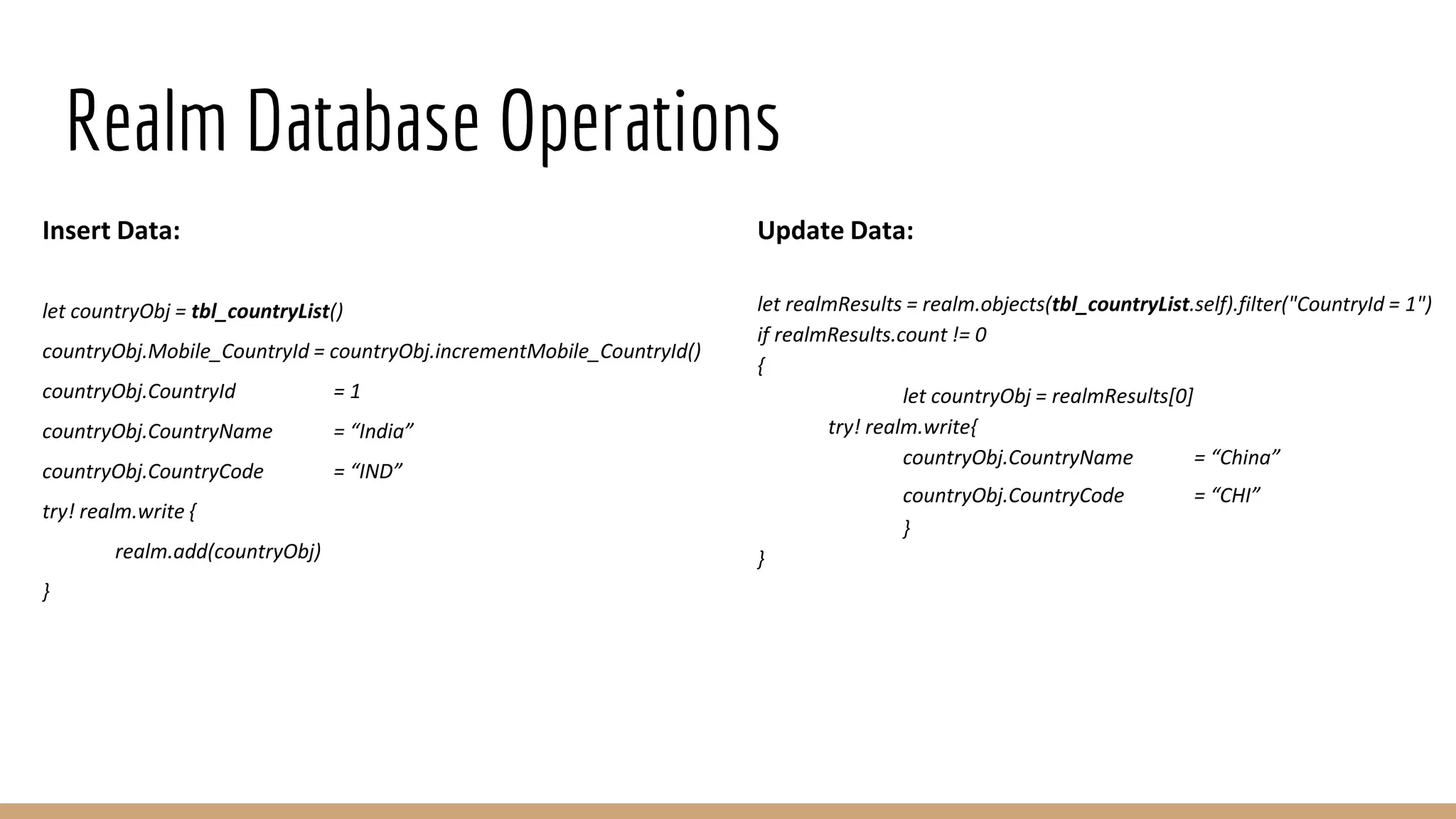 Realm Database Operations
Insert Data:
let countryObj = tbl_countryList()
countryObj.Mobile_CountryId = countryObj.incrementMobile_CountryId()
countryObj.CountryId = 1
countryObj.CountryName = “India”
countryObj.CountryCode = “IND”
try! realm.write {
realm.add(countryObj)
}
Update Data:
let realmResults = realm.objects(tbl_countryList.self).filter("CountryId = 1")
if realmResults.count != 0
{
let countryObj = realmResults[0]
try! realm.write{
countryObj.CountryName = “China”
countryObj.CountryCode = “CHI”
}
}
 