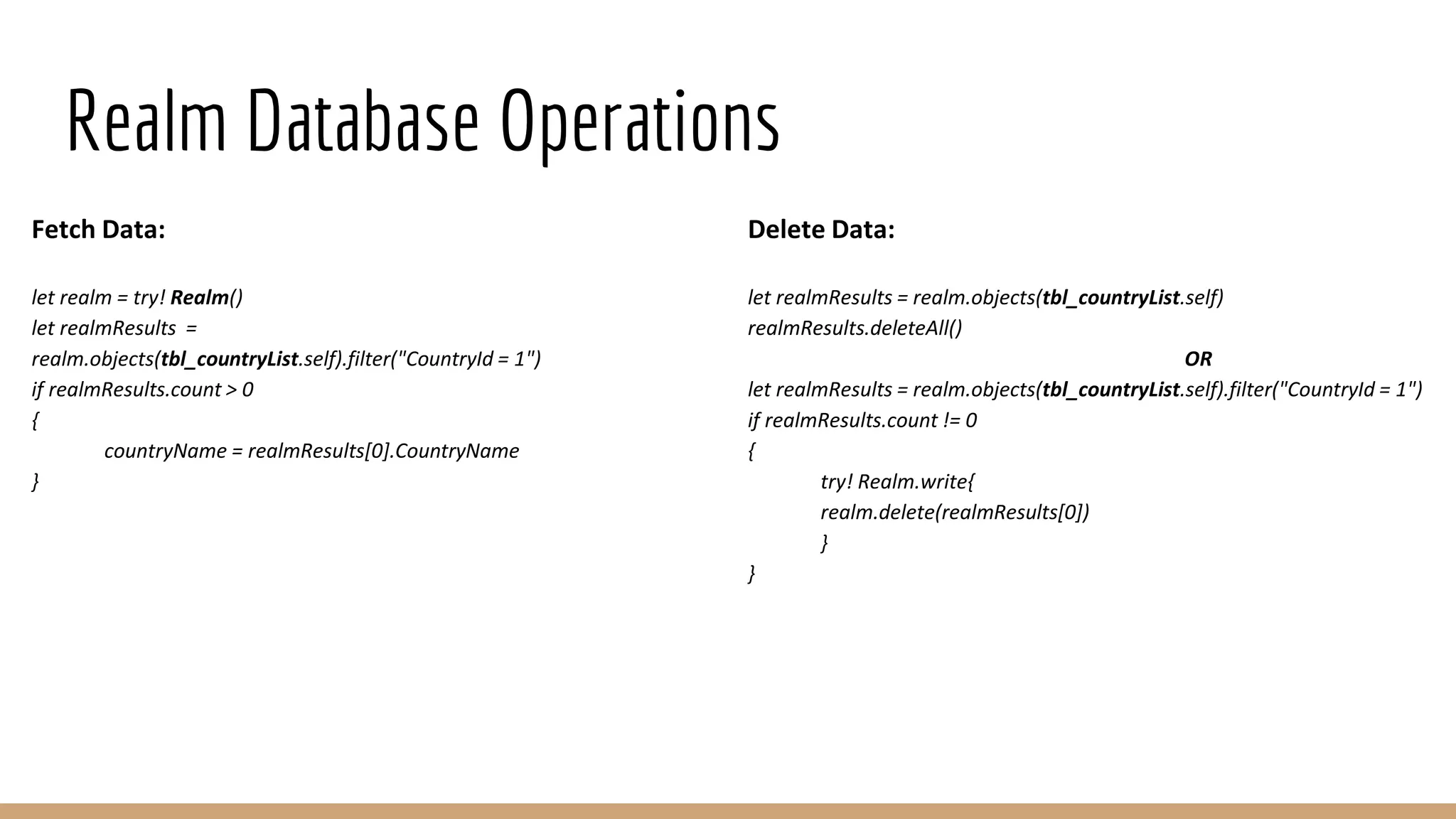 Realm Database Operations
Fetch Data:
let realm = try! Realm()
let realmResults =
realm.objects(tbl_countryList.self).filter("CountryId = 1")
if realmResults.count > 0
{
countryName = realmResults[0].CountryName
}
Delete Data:
let realmResults = realm.objects(tbl_countryList.self)
realmResults.deleteAll()
OR
let realmResults = realm.objects(tbl_countryList.self).filter("CountryId = 1")
if realmResults.count != 0
{
try! Realm.write{
realm.delete(realmResults[0])
}
}
 