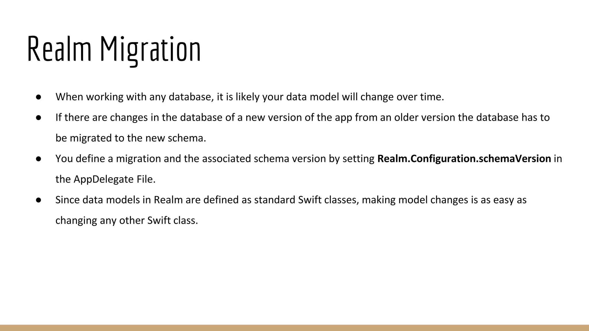 Realm Migration
● When working with any database, it is likely your data model will change over time.
● If there are changes in the database of a new version of the app from an older version the database has to
be migrated to the new schema.
● You define a migration and the associated schema version by setting Realm.Configuration.schemaVersion in
the AppDelegate File.
● Since data models in Realm are defined as standard Swift classes, making model changes is as easy as
changing any other Swift class.
 