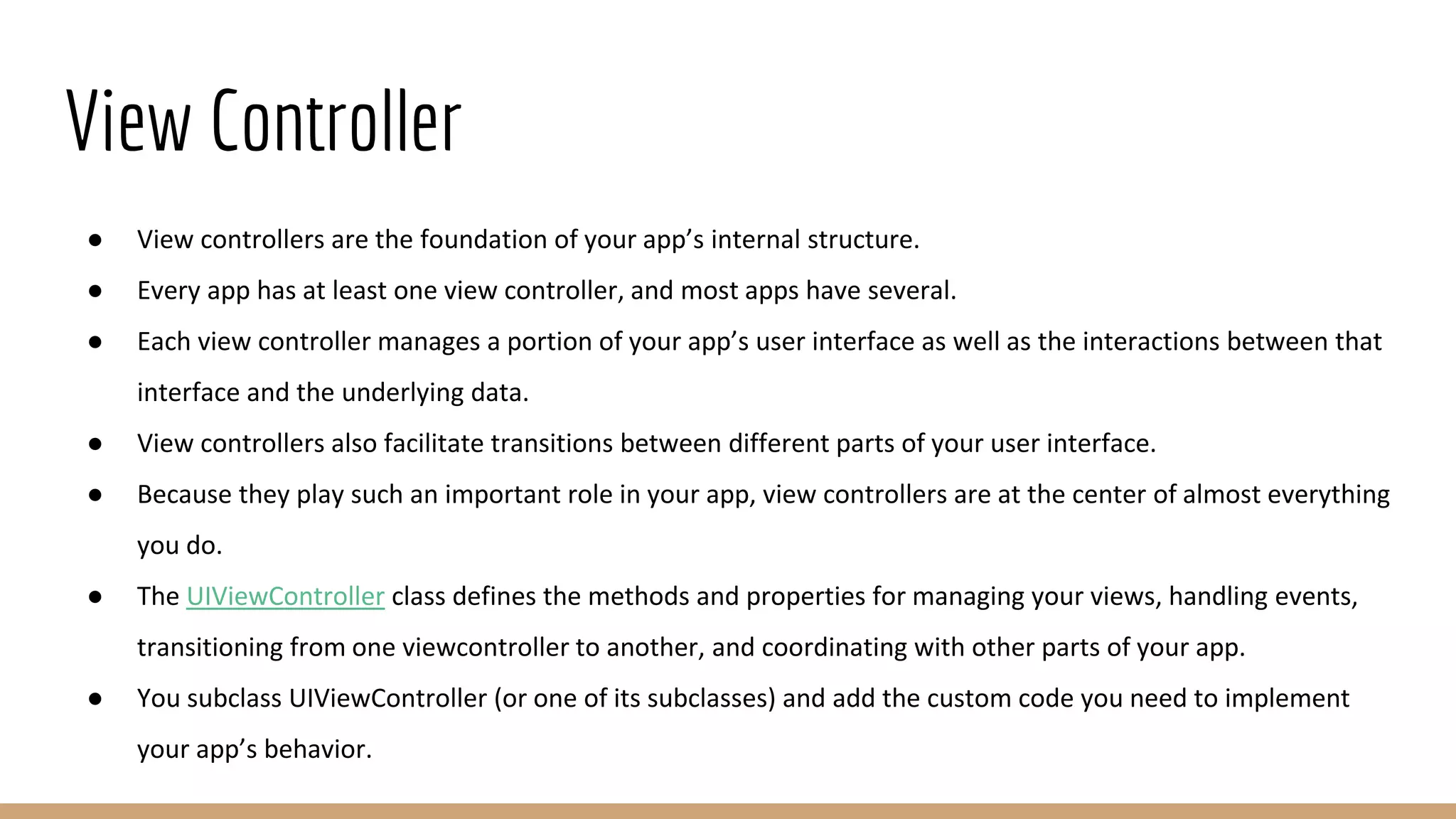 View Controller
● View controllers are the foundation of your app’s internal structure.
● Every app has at least one view controller, and most apps have several.
● Each view controller manages a portion of your app’s user interface as well as the interactions between that
interface and the underlying data.
● View controllers also facilitate transitions between different parts of your user interface.
● Because they play such an important role in your app, view controllers are at the center of almost everything
you do.
● The UIViewController class defines the methods and properties for managing your views, handling events,
transitioning from one viewcontroller to another, and coordinating with other parts of your app.
● You subclass UIViewController (or one of its subclasses) and add the custom code you need to implement
your app’s behavior.
 