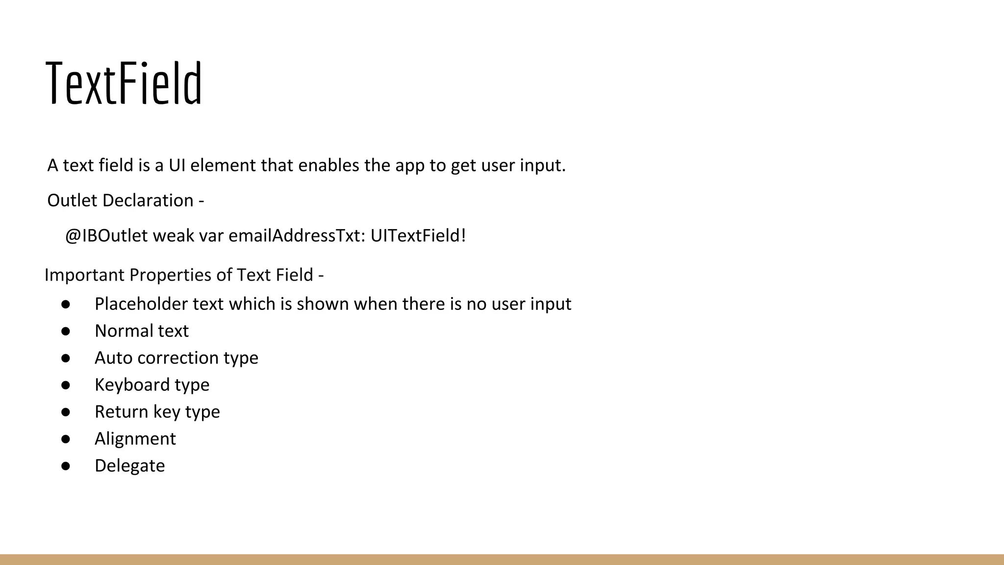 TextField
A text field is a UI element that enables the app to get user input.
Outlet Declaration -
@IBOutlet weak var emailAddressTxt: UITextField!
Important Properties of Text Field -
● Placeholder text which is shown when there is no user input
● Normal text
● Auto correction type
● Keyboard type
● Return key type
● Alignment
● Delegate
 