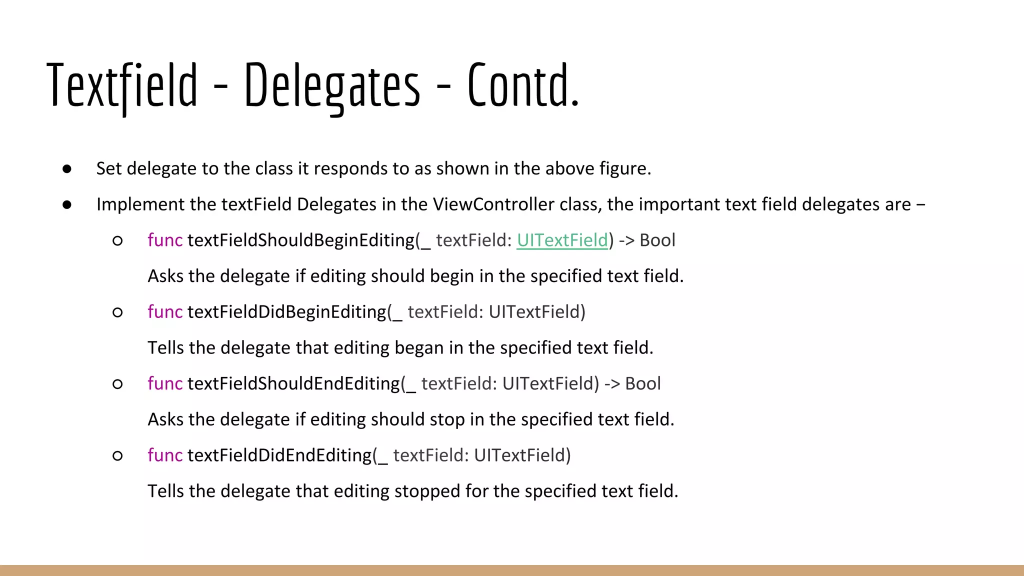 Textfield - Delegates - Contd.
● Set delegate to the class it responds to as shown in the above figure.
● Implement the textField Delegates in the ViewController class, the important text field delegates are −
○ func textFieldShouldBeginEditing(_ textField: UITextField) -> Bool
Asks the delegate if editing should begin in the specified text field.
○ func textFieldDidBeginEditing(_ textField: UITextField)
Tells the delegate that editing began in the specified text field.
○ func textFieldShouldEndEditing(_ textField: UITextField) -> Bool
Asks the delegate if editing should stop in the specified text field.
○ func textFieldDidEndEditing(_ textField: UITextField)
Tells the delegate that editing stopped for the specified text field.
 