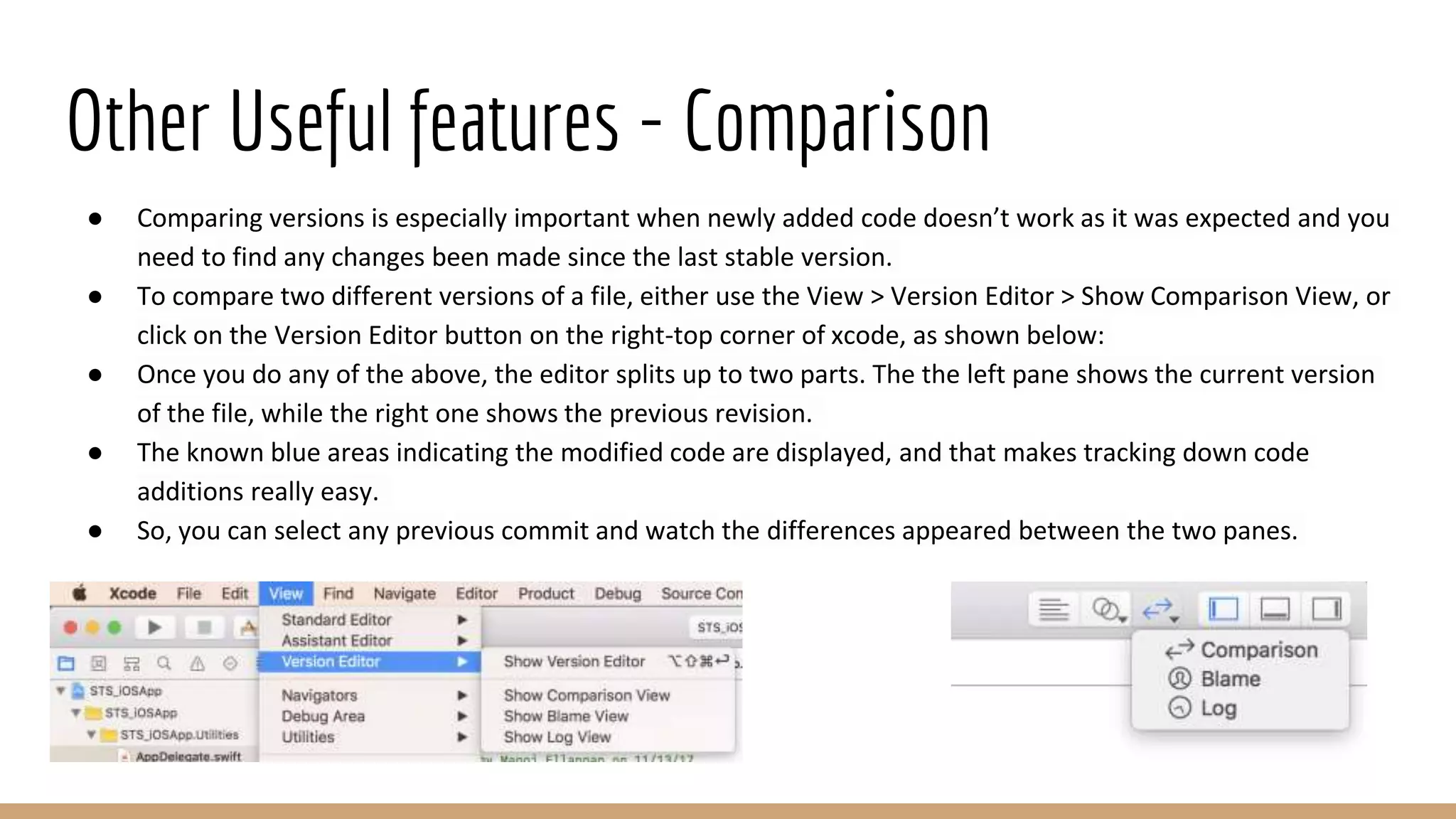 Other Useful features - Comparison
● Comparing versions is especially important when newly added code doesn’t work as it was expected and you
need to find any changes been made since the last stable version.
● To compare two different versions of a file, either use the View > Version Editor > Show Comparison View, or
click on the Version Editor button on the right-top corner of xcode, as shown below:
● Once you do any of the above, the editor splits up to two parts. The the left pane shows the current version
of the file, while the right one shows the previous revision.
● The known blue areas indicating the modified code are displayed, and that makes tracking down code
additions really easy.
● So, you can select any previous commit and watch the differences appeared between the two panes.
 