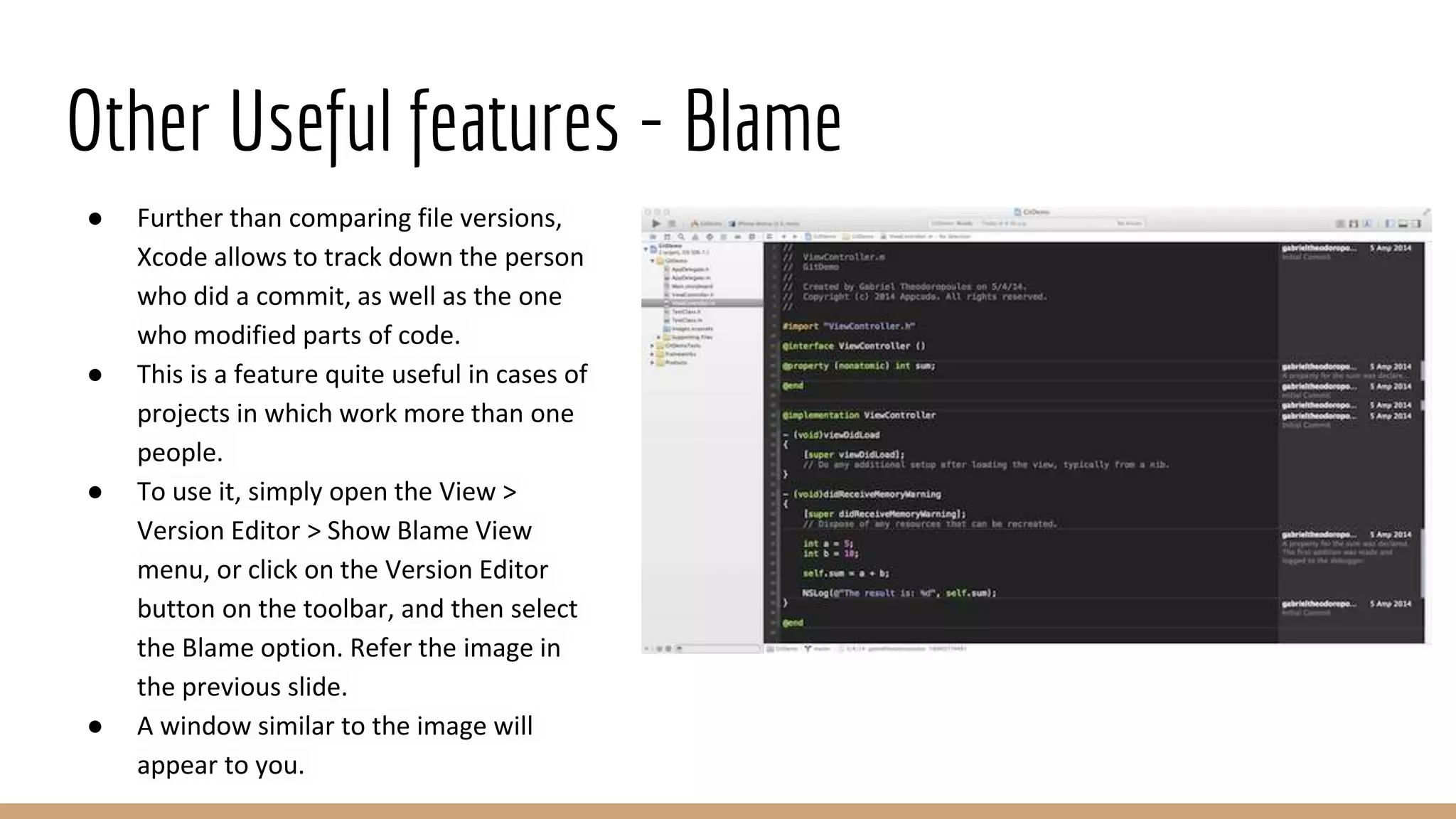 Other Useful features - Blame
● Further than comparing file versions,
Xcode allows to track down the person
who did a commit, as well as the one
who modified parts of code.
● This is a feature quite useful in cases of
projects in which work more than one
people.
● To use it, simply open the View >
Version Editor > Show Blame View
menu, or click on the Version Editor
button on the toolbar, and then select
the Blame option. Refer the image in
the previous slide.
● A window similar to the image will
appear to you.
 