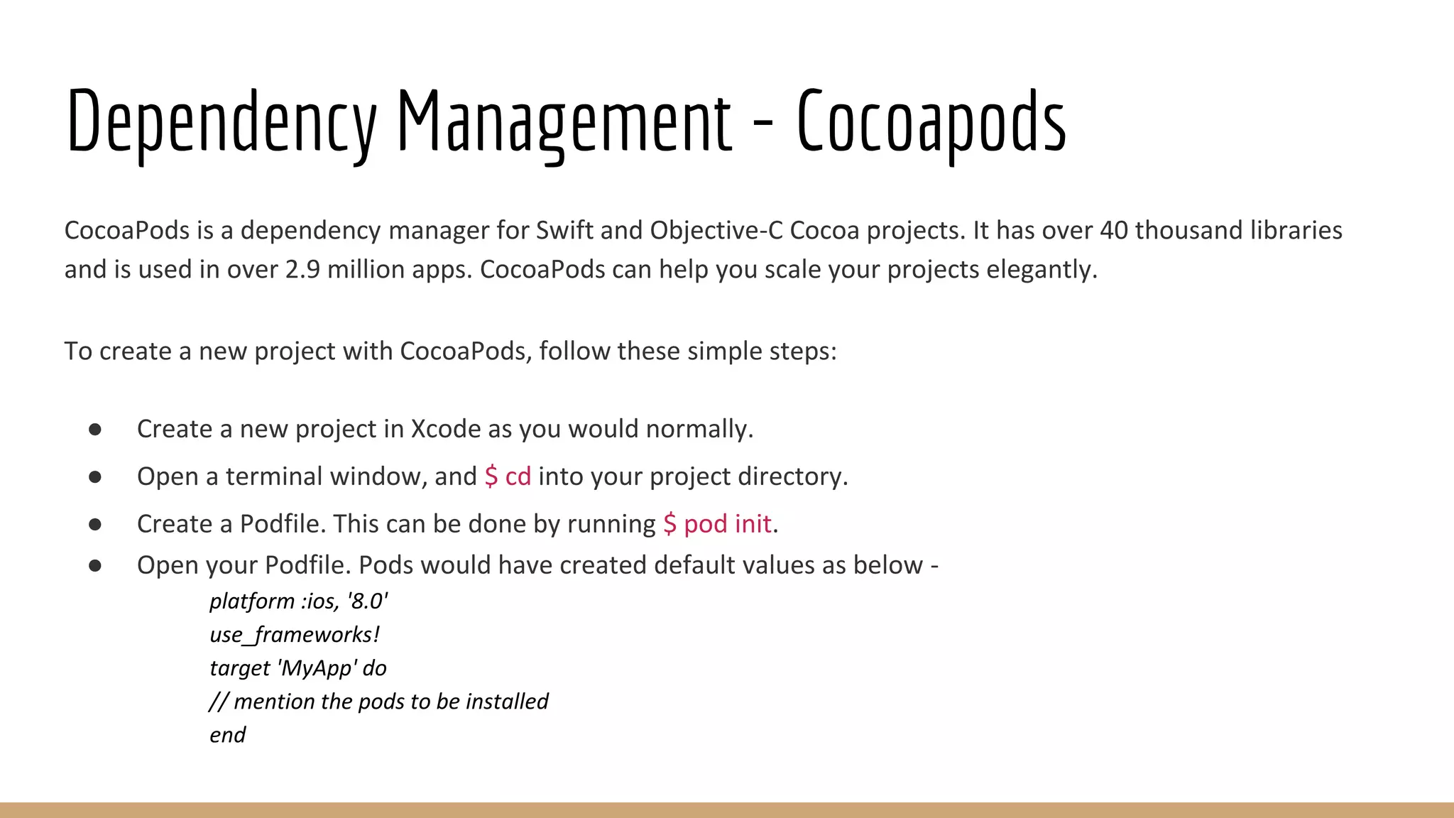 Dependency Management - Cocoapods
CocoaPods is a dependency manager for Swift and Objective-C Cocoa projects. It has over 40 thousand libraries
and is used in over 2.9 million apps. CocoaPods can help you scale your projects elegantly.
To create a new project with CocoaPods, follow these simple steps:
● Create a new project in Xcode as you would normally.
● Open a terminal window, and $ cd into your project directory.
● Create a Podfile. This can be done by running $ pod init.
● Open your Podfile. Pods would have created default values as below -
platform :ios, '8.0'
use_frameworks!
target 'MyApp' do
// mention the pods to be installed
end
 