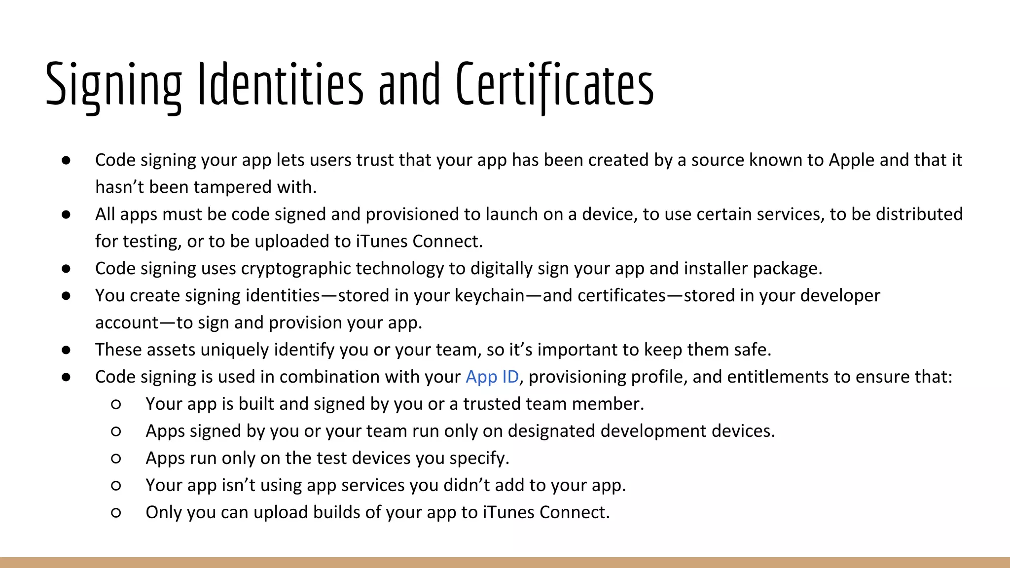Signing Identities and Certificates
● Code signing your app lets users trust that your app has been created by a source known to Apple and that it
hasn’t been tampered with.
● All apps must be code signed and provisioned to launch on a device, to use certain services, to be distributed
for testing, or to be uploaded to iTunes Connect.
● Code signing uses cryptographic technology to digitally sign your app and installer package.
● You create signing identities—stored in your keychain—and certificates—stored in your developer
account—to sign and provision your app.
● These assets uniquely identify you or your team, so it’s important to keep them safe.
● Code signing is used in combination with your App ID, provisioning profile, and entitlements to ensure that:
○ Your app is built and signed by you or a trusted team member.
○ Apps signed by you or your team run only on designated development devices.
○ Apps run only on the test devices you specify.
○ Your app isn’t using app services you didn’t add to your app.
○ Only you can upload builds of your app to iTunes Connect.
 