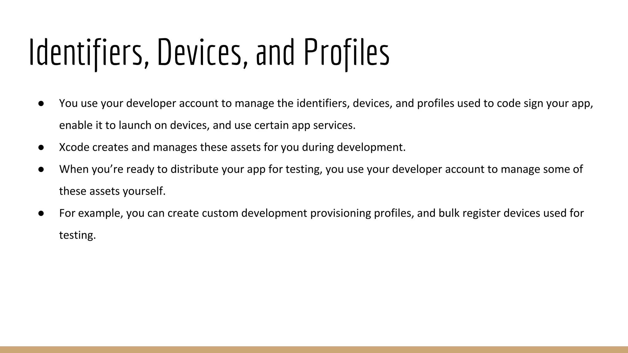 Identifiers, Devices, and Profiles
● You use your developer account to manage the identifiers, devices, and profiles used to code sign your app,
enable it to launch on devices, and use certain app services.
● Xcode creates and manages these assets for you during development.
● When you’re ready to distribute your app for testing, you use your developer account to manage some of
these assets yourself.
● For example, you can create custom development provisioning profiles, and bulk register devices used for
testing.
 