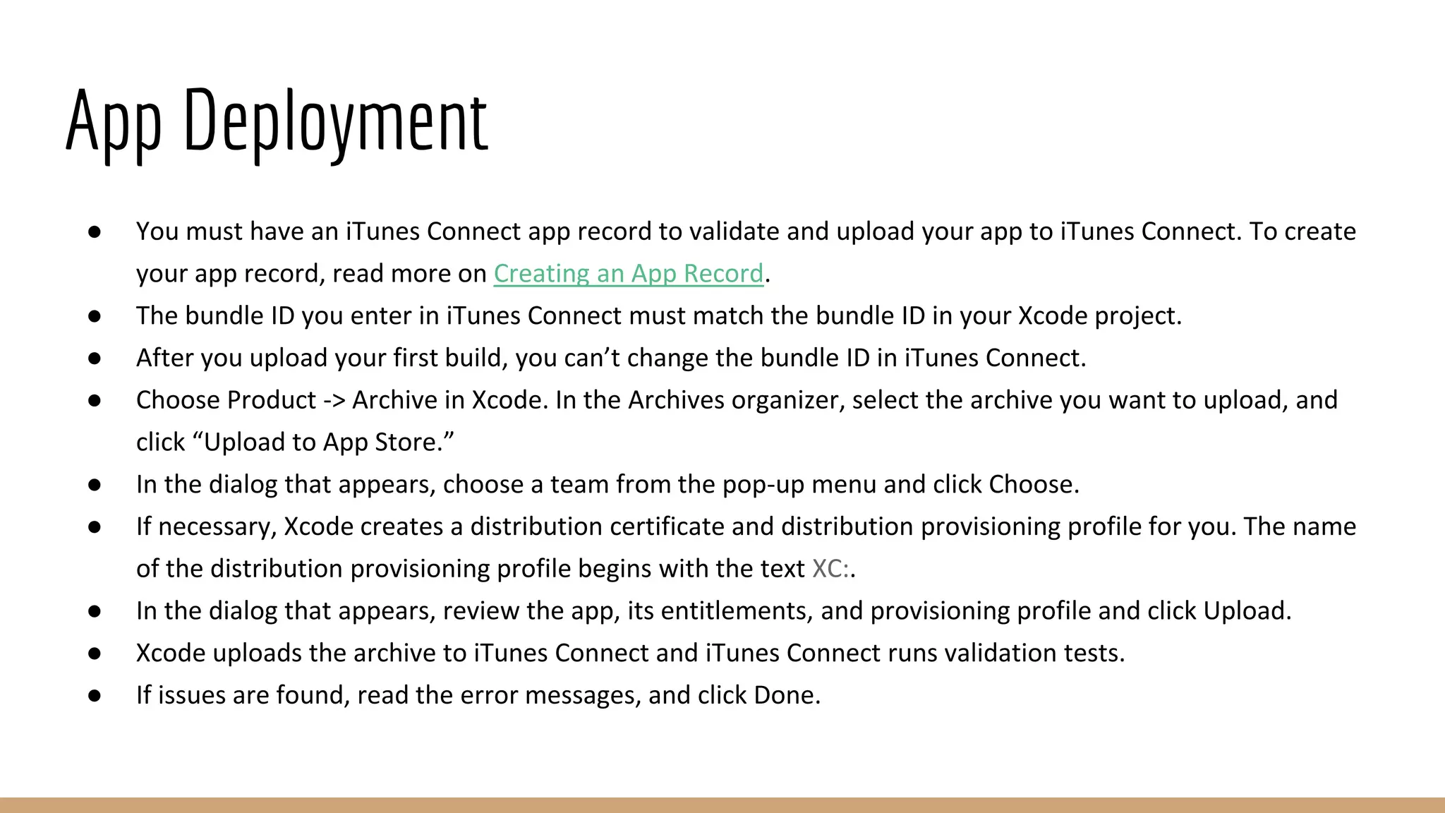 App Deployment
● You must have an iTunes Connect app record to validate and upload your app to iTunes Connect. To create
your app record, read more on Creating an App Record.
● The bundle ID you enter in iTunes Connect must match the bundle ID in your Xcode project.
● After you upload your first build, you can’t change the bundle ID in iTunes Connect.
● Choose Product -> Archive in Xcode. In the Archives organizer, select the archive you want to upload, and
click “Upload to App Store.”
● In the dialog that appears, choose a team from the pop-up menu and click Choose.
● If necessary, Xcode creates a distribution certificate and distribution provisioning profile for you. The name
of the distribution provisioning profile begins with the text XC:.
● In the dialog that appears, review the app, its entitlements, and provisioning profile and click Upload.
● Xcode uploads the archive to iTunes Connect and iTunes Connect runs validation tests.
● If issues are found, read the error messages, and click Done.
 