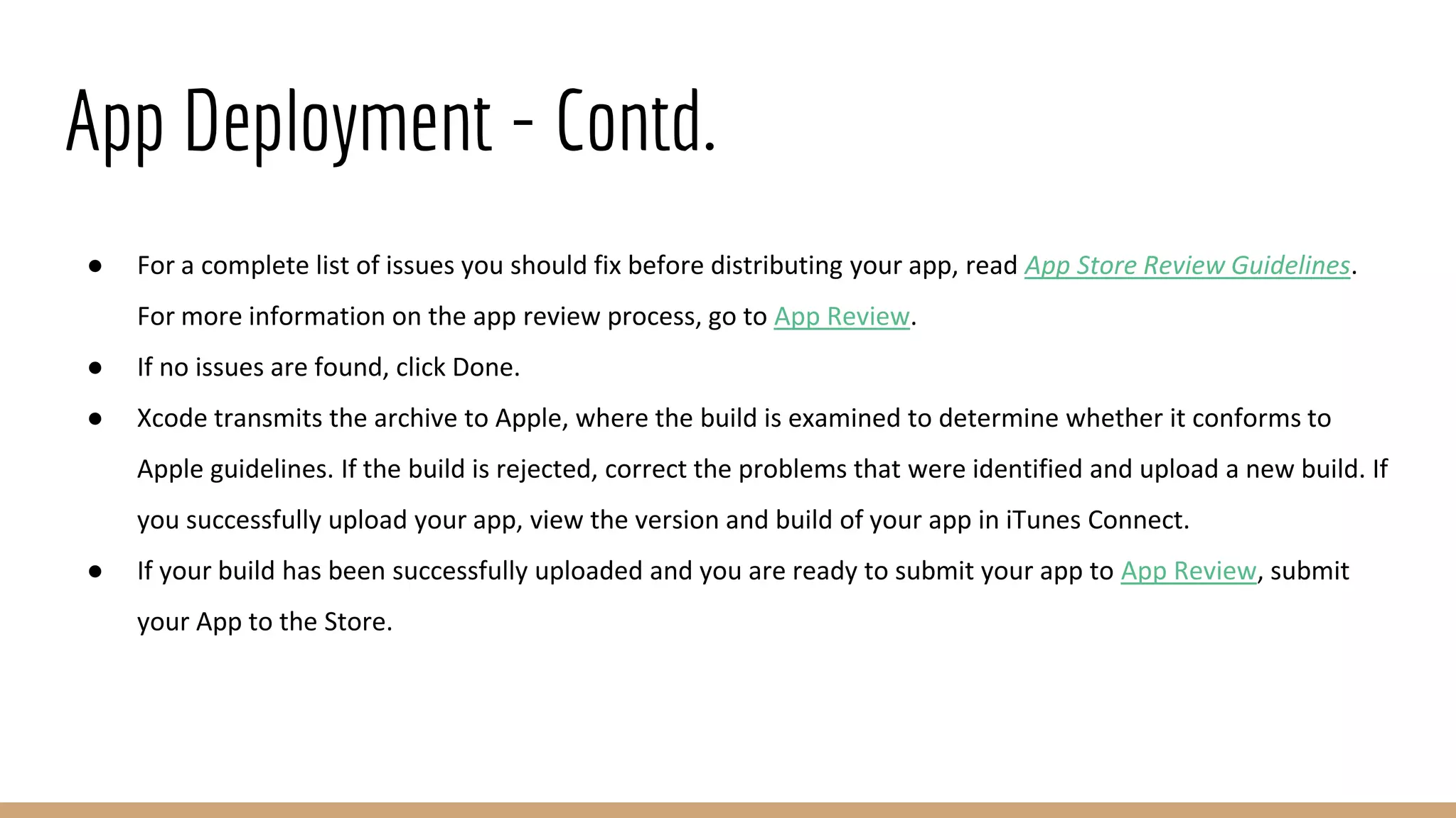 App Deployment - Contd.
● For a complete list of issues you should fix before distributing your app, read App Store Review Guidelines.
For more information on the app review process, go to App Review.
● If no issues are found, click Done.
● Xcode transmits the archive to Apple, where the build is examined to determine whether it conforms to
Apple guidelines. If the build is rejected, correct the problems that were identified and upload a new build. If
you successfully upload your app, view the version and build of your app in iTunes Connect.
● If your build has been successfully uploaded and you are ready to submit your app to App Review, submit
your App to the Store.
 