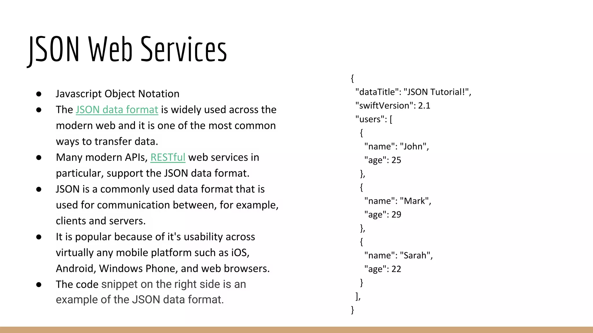 JSON Web Services
● Javascript Object Notation
● The JSON data format is widely used across the
modern web and it is one of the most common
ways to transfer data.
● Many modern APIs, RESTful web services in
particular, support the JSON data format.
● JSON is a commonly used data format that is
used for communication between, for example,
clients and servers.
● It is popular because of it's usability across
virtually any mobile platform such as iOS,
Android, Windows Phone, and web browsers.
● The code snippet on the right side is an
example of the JSON data format.
{
"dataTitle": "JSON Tutorial!",
"swiftVersion": 2.1
"users": [
{
"name": "John",
"age": 25
},
{
"name": "Mark",
"age": 29
},
{
"name": "Sarah",
"age": 22
}
],
}
 