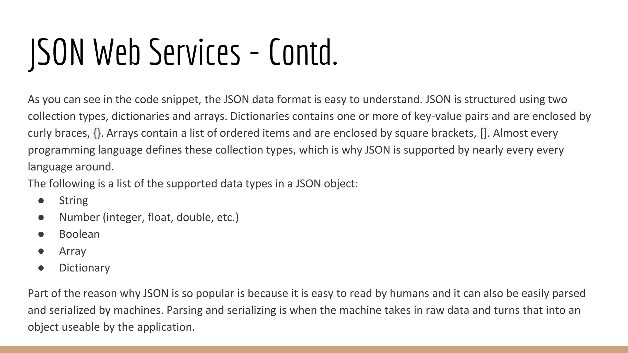 JSON Web Services - Contd.
As you can see in the code snippet, the JSON data format is easy to understand. JSON is structured using two
collection types, dictionaries and arrays. Dictionaries contains one or more of key-value pairs and are enclosed by
curly braces, {}. Arrays contain a list of ordered items and are enclosed by square brackets, []. Almost every
programming language defines these collection types, which is why JSON is supported by nearly every every
language around.
The following is a list of the supported data types in a JSON object:
● String
● Number (integer, float, double, etc.)
● Boolean
● Array
● Dictionary
Part of the reason why JSON is so popular is because it is easy to read by humans and it can also be easily parsed
and serialized by machines. Parsing and serializing is when the machine takes in raw data and turns that into an
object useable by the application.
 