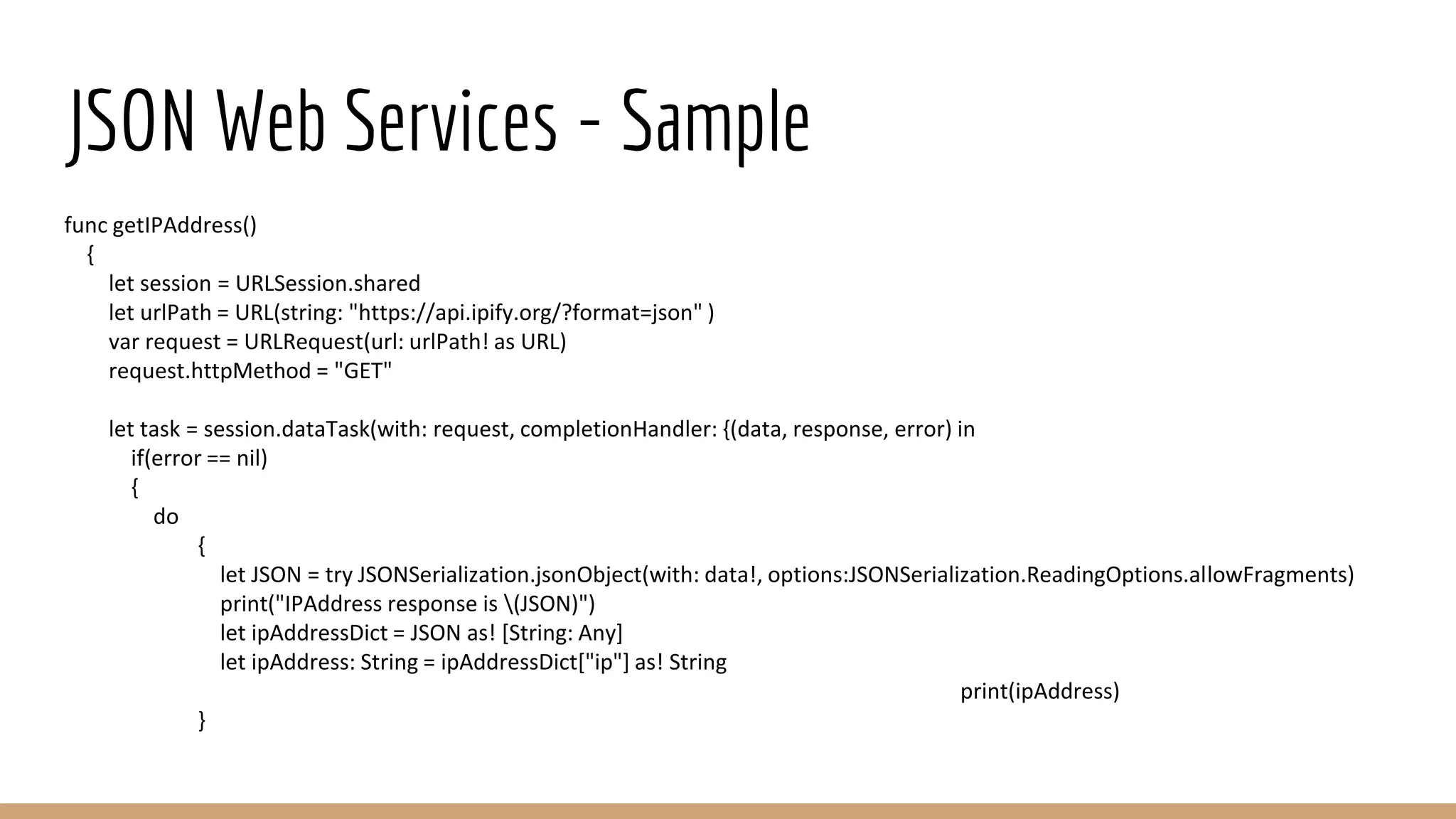 JSON Web Services - Sample
func getIPAddress()
{
let session = URLSession.shared
let urlPath = URL(string: "https://api.ipify.org/?format=json" )
var request = URLRequest(url: urlPath! as URL)
request.httpMethod = "GET"
let task = session.dataTask(with: request, completionHandler: {(data, response, error) in
if(error == nil)
{
do
{
let JSON = try JSONSerialization.jsonObject(with: data!, options:JSONSerialization.ReadingOptions.allowFragments)
print("IPAddress response is (JSON)")
let ipAddressDict = JSON as! [String: Any]
let ipAddress: String = ipAddressDict["ip"] as! String
print(ipAddress)
}
 