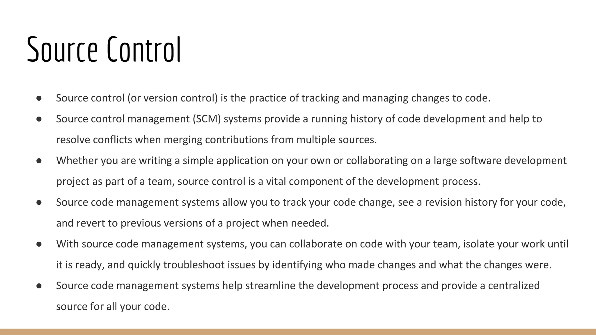Source Control
● Source control (or version control) is the practice of tracking and managing changes to code.
● Source control management (SCM) systems provide a running history of code development and help to
resolve conflicts when merging contributions from multiple sources.
● Whether you are writing a simple application on your own or collaborating on a large software development
project as part of a team, source control is a vital component of the development process.
● Source code management systems allow you to track your code change, see a revision history for your code,
and revert to previous versions of a project when needed.
● With source code management systems, you can collaborate on code with your team, isolate your work until
it is ready, and quickly troubleshoot issues by identifying who made changes and what the changes were.
● Source code management systems help streamline the development process and provide a centralized
source for all your code.
 
