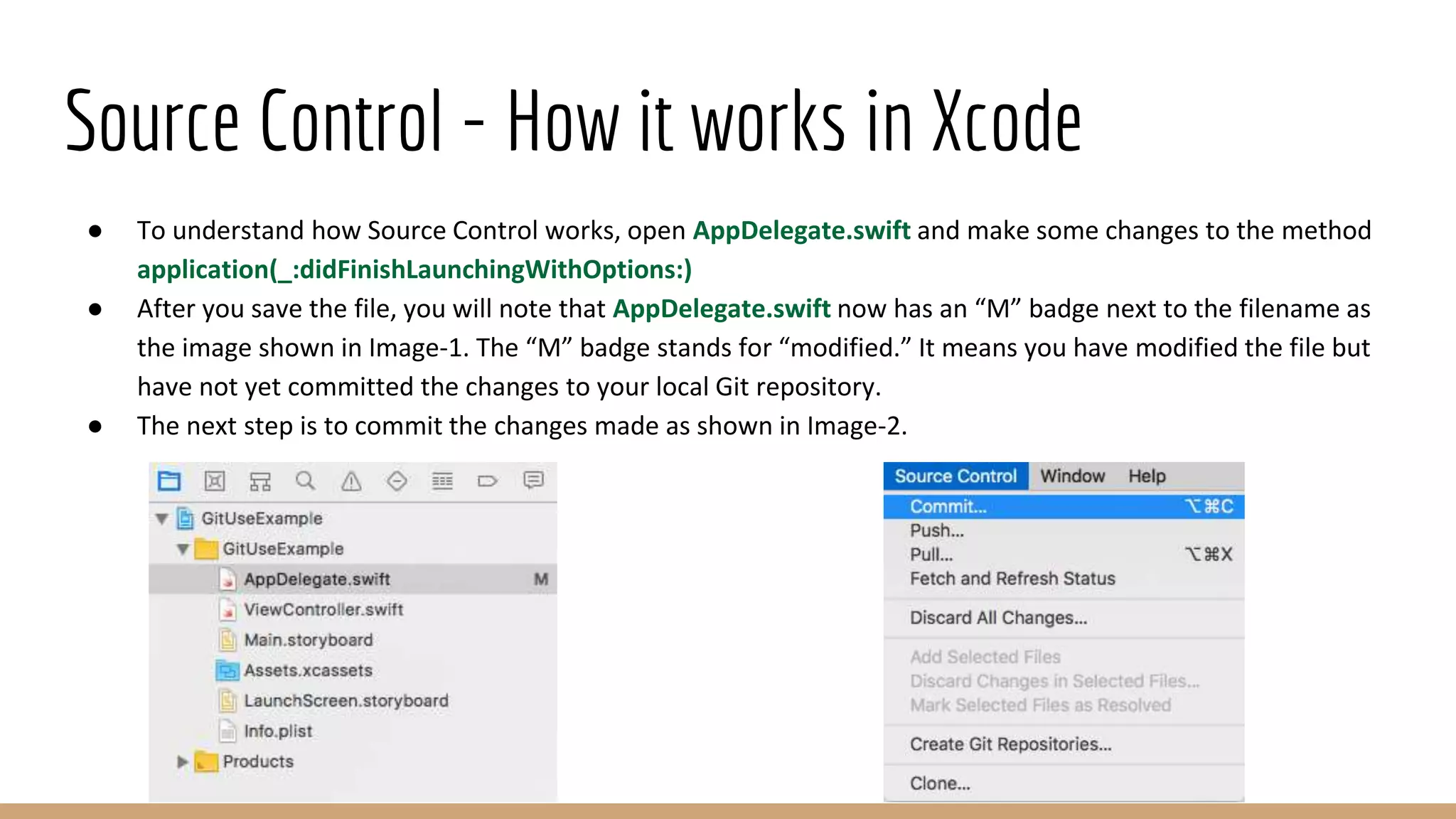 Source Control - How it works in Xcode
● To understand how Source Control works, open AppDelegate.swift and make some changes to the method
application(_:didFinishLaunchingWithOptions:)
● After you save the file, you will note that AppDelegate.swift now has an “M” badge next to the filename as
the image shown in Image-1. The “M” badge stands for “modified.” It means you have modified the file but
have not yet committed the changes to your local Git repository.
● The next step is to commit the changes made as shown in Image-2.
 