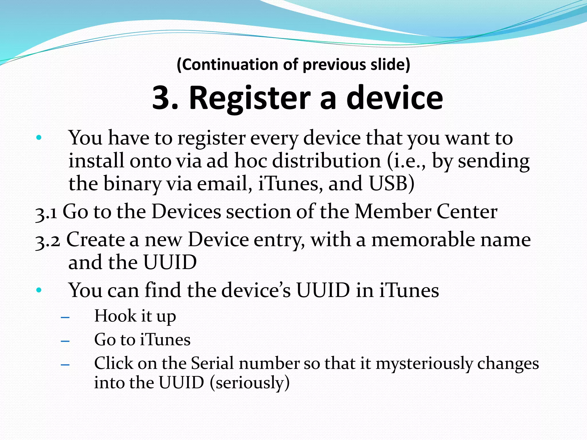 (Continuation of previous slide)
3. Register a device
• You have to register every device that you want to
install onto via ad hoc distribution (i.e., by sending
the binary via email, iTunes, and USB)
3.1 Go to the Devices section of the Member Center
3.2 Create a new Device entry, with a memorable name
and the UUID
• You can find the device’s UUID in iTunes
– Hook it up
– Go to iTunes
– Click on the Serial number so that it mysteriously changes
into the UUID (seriously)
 