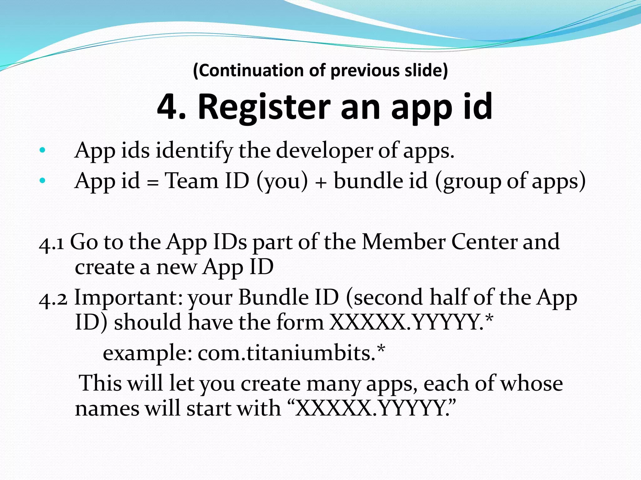 (Continuation of previous slide)
4. Register an app id
• App ids identify the developer of apps.
• App id = Team ID (you) + bundle id (group of apps)
4.1 Go to the App IDs part of the Member Center and
create a new App ID
4.2 Important: your Bundle ID (second half of the App
ID) should have the form XXXXX.YYYYY.*
example: com.titaniumbits.*
This will let you create many apps, each of whose
names will start with “XXXXX.YYYYY.”
 