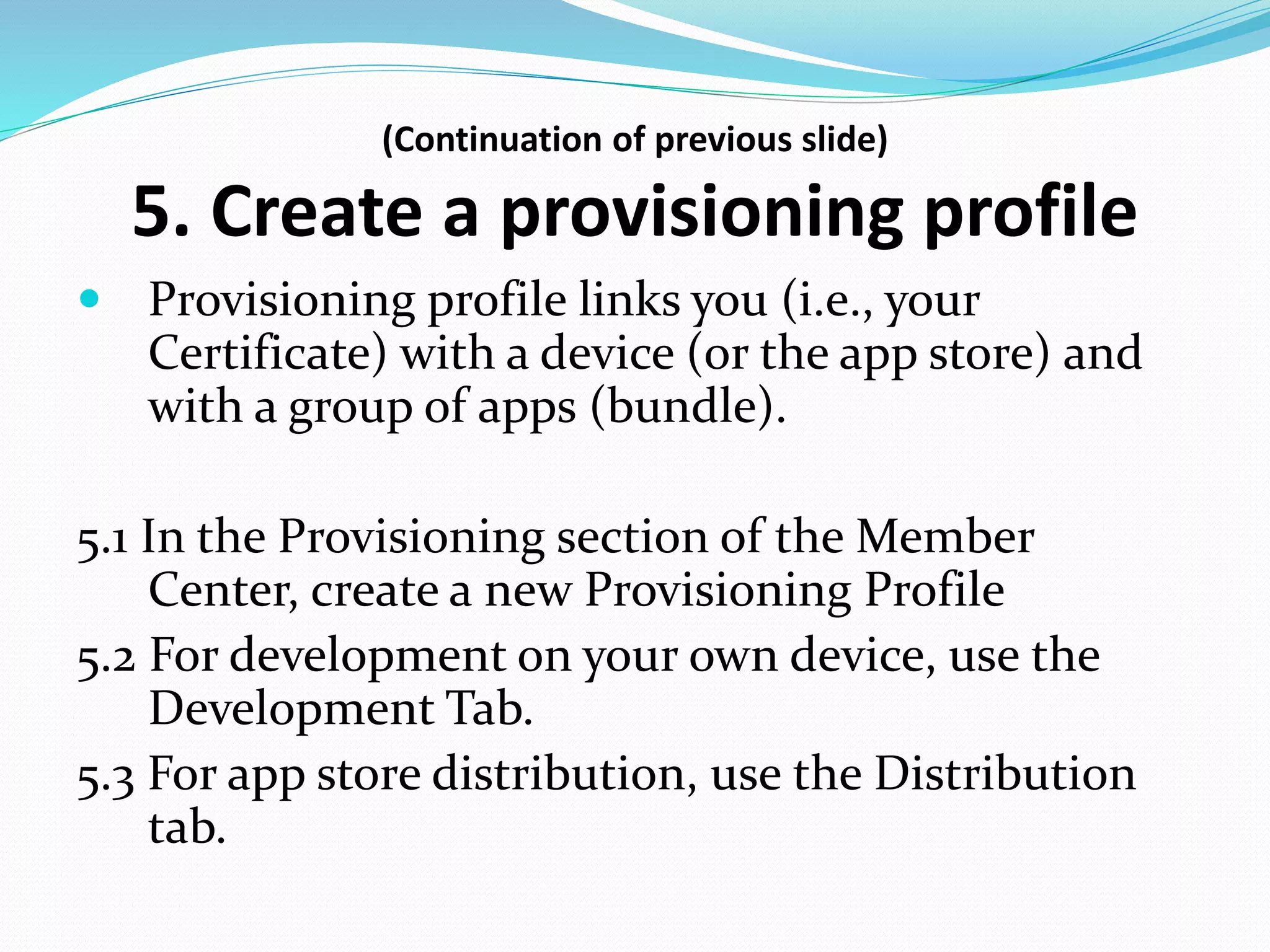 (Continuation of previous slide)
5. Create a provisioning profile
 Provisioning profile links you (i.e., your
Certificate) with a device (or the app store) and
with a group of apps (bundle).
5.1 In the Provisioning section of the Member
Center, create a new Provisioning Profile
5.2 For development on your own device, use the
Development Tab.
5.3 For app store distribution, use the Distribution
tab.
 