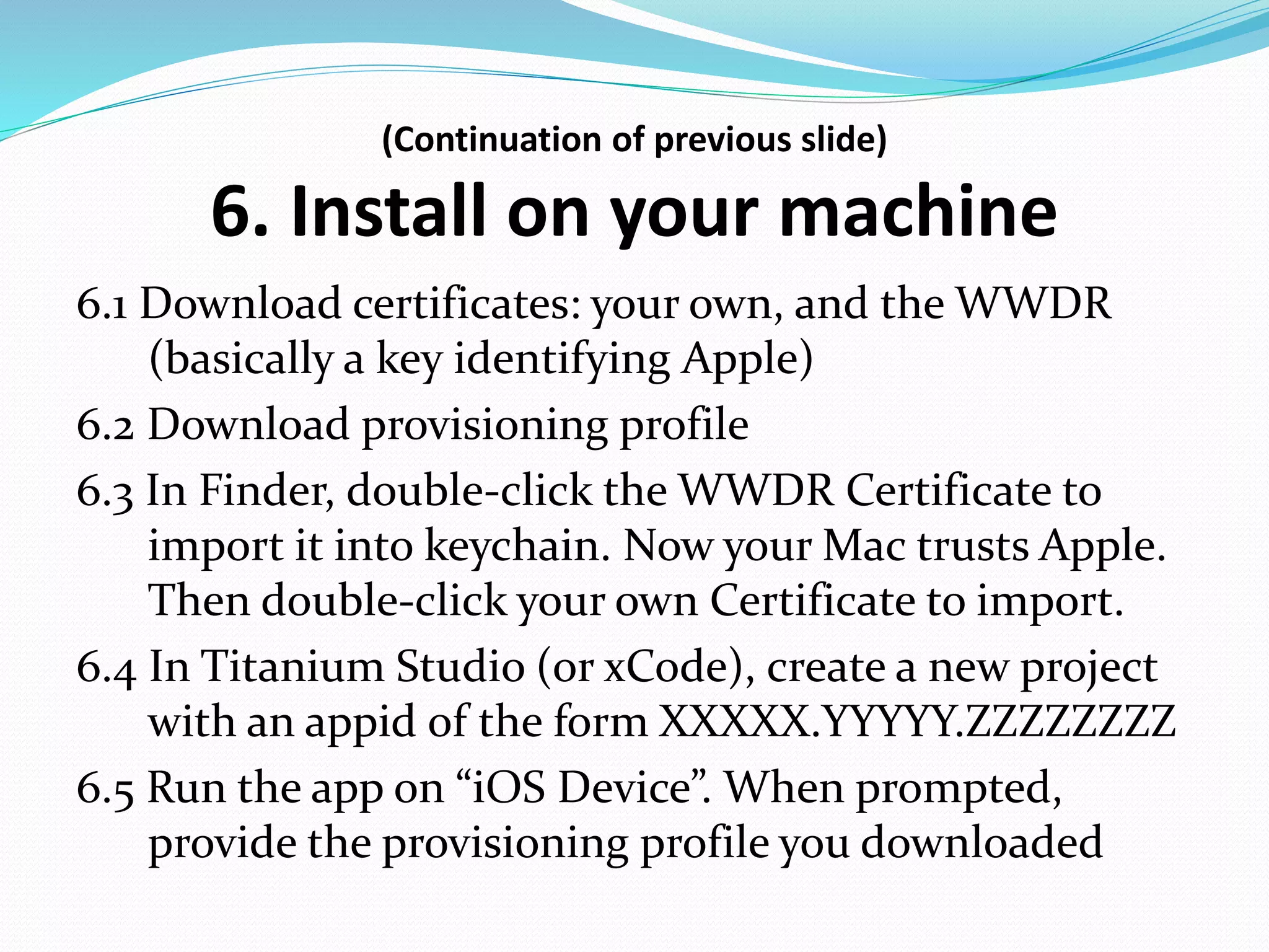 (Continuation of previous slide)
6. Install on your machine
6.1 Download certificates: your own, and the WWDR
(basically a key identifying Apple)
6.2 Download provisioning profile
6.3 In Finder, double-click the WWDR Certificate to
import it into keychain. Now your Mac trusts Apple.
Then double-click your own Certificate to import.
6.4 In Titanium Studio (or xCode), create a new project
with an appid of the form XXXXX.YYYYY.ZZZZZZZZ
6.5 Run the app on “iOS Device”. When prompted,
provide the provisioning profile you downloaded
 