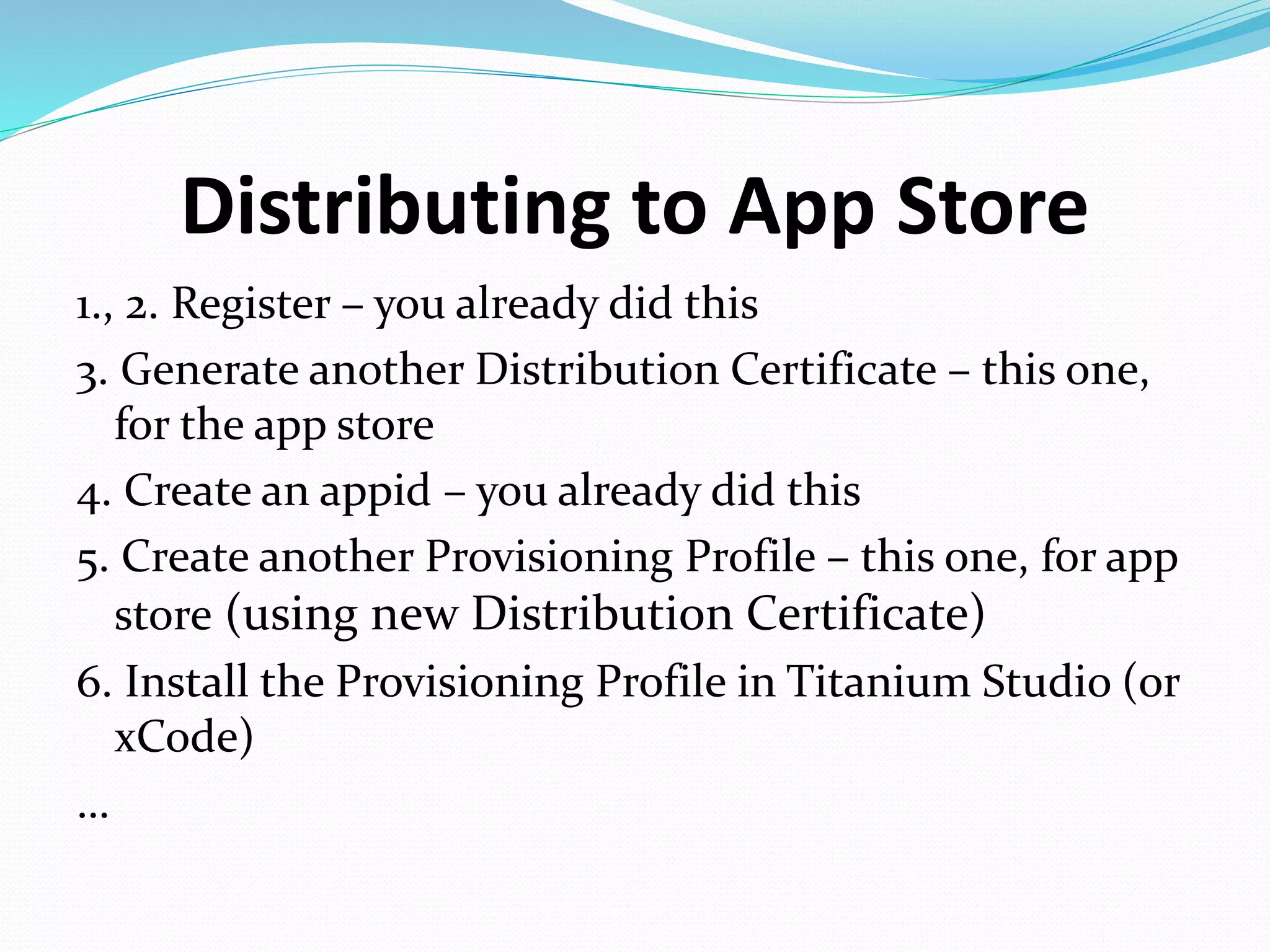 Distributing to App Store
1., 2. Register – you already did this
3. Generate another Distribution Certificate – this one,
for the app store
4. Create an appid – you already did this
5. Create another Provisioning Profile – this one, for app
store (using new Distribution Certificate)
6. Install the Provisioning Profile in Titanium Studio (or
xCode)
…
 