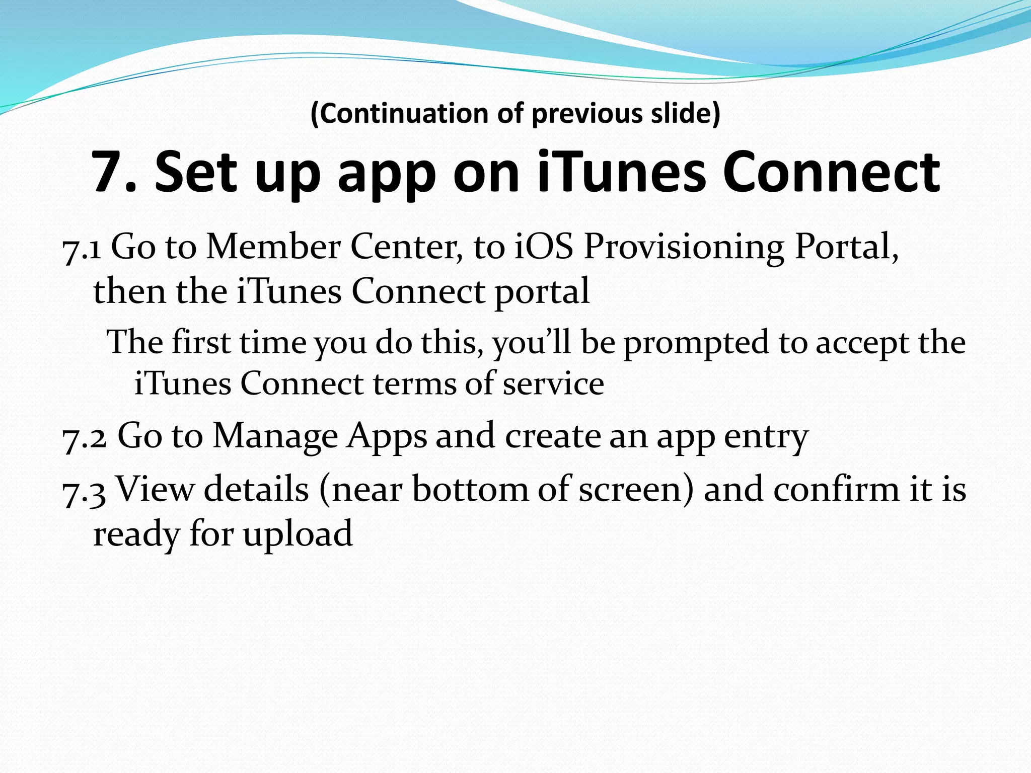 (Continuation of previous slide)
7. Set up app on iTunes Connect
7.1 Go to Member Center, to iOS Provisioning Portal,
then the iTunes Connect portal
The first time you do this, you’ll be prompted to accept the
iTunes Connect terms of service
7.2 Go to Manage Apps and create an app entry
7.3 View details (near bottom of screen) and confirm it is
ready for upload
 