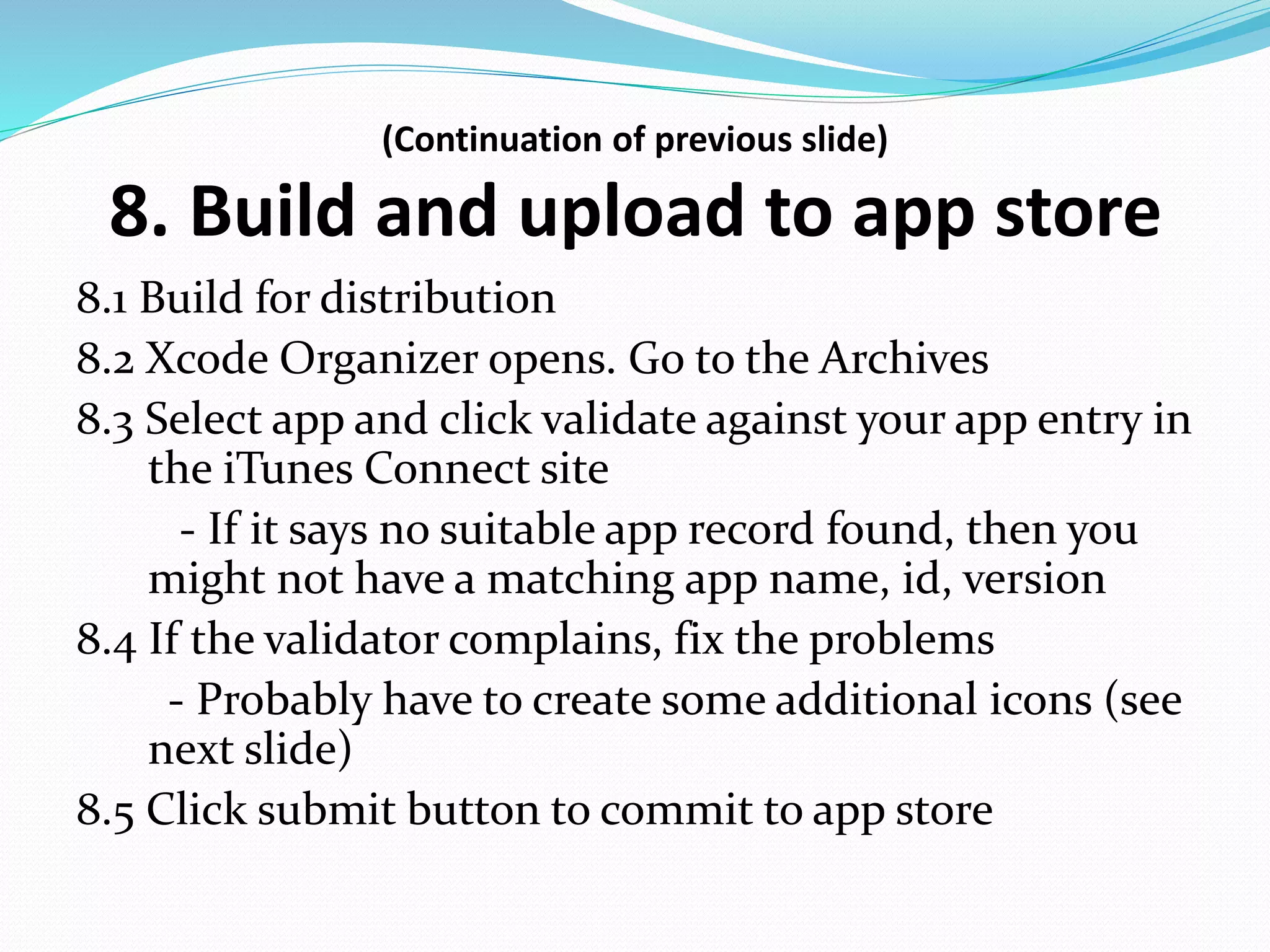 (Continuation of previous slide)
8. Build and upload to app store
8.1 Build for distribution
8.2 Xcode Organizer opens. Go to the Archives
8.3 Select app and click validate against your app entry in
the iTunes Connect site
- If it says no suitable app record found, then you
might not have a matching app name, id, version
8.4 If the validator complains, fix the problems
- Probably have to create some additional icons (see
next slide)
8.5 Click submit button to commit to app store
 