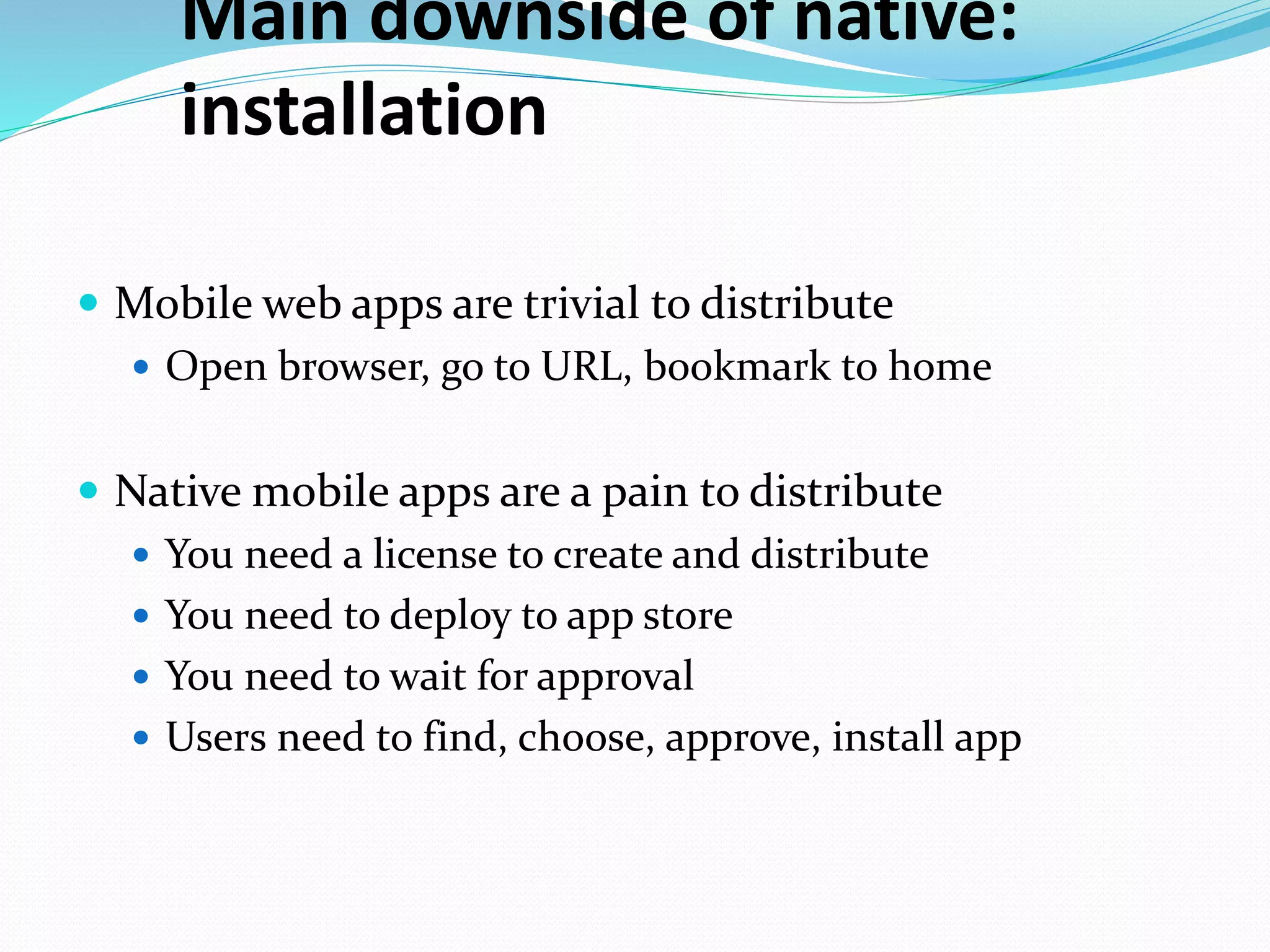 Main downside of native:
installation
 Mobile web apps are trivial to distribute
 Open browser, go to URL, bookmark to home
 Native mobile apps are a pain to distribute
 You need a license to create and distribute
 You need to deploy to app store
 You need to wait for approval
 Users need to find, choose, approve, install app
 