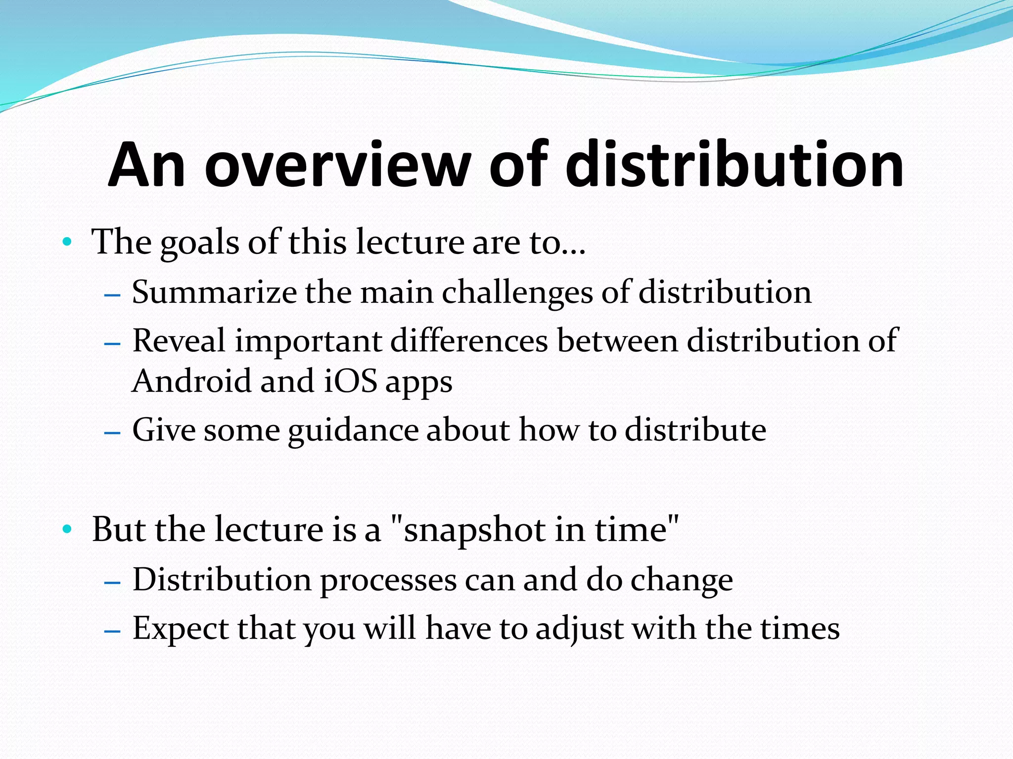 An overview of distribution
• The goals of this lecture are to…
– Summarize the main challenges of distribution
– Reveal important differences between distribution of
Android and iOS apps
– Give some guidance about how to distribute
• But the lecture is a "snapshot in time"
– Distribution processes can and do change
– Expect that you will have to adjust with the times
 