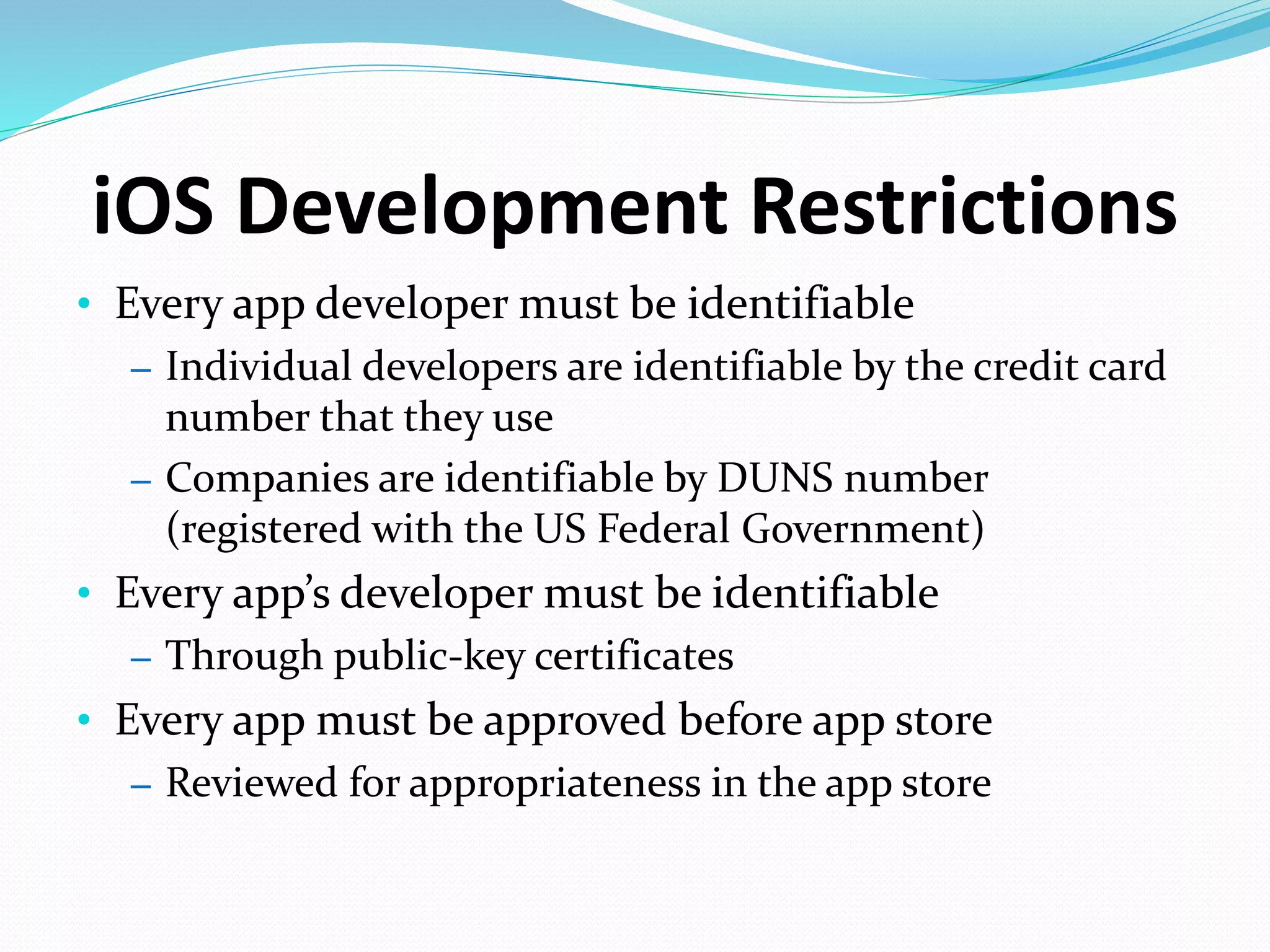 iOS Development Restrictions
• Every app developer must be identifiable
– Individual developers are identifiable by the credit card
number that they use
– Companies are identifiable by DUNS number
(registered with the US Federal Government)
• Every app’s developer must be identifiable
– Through public-key certificates
• Every app must be approved before app store
– Reviewed for appropriateness in the app store
 