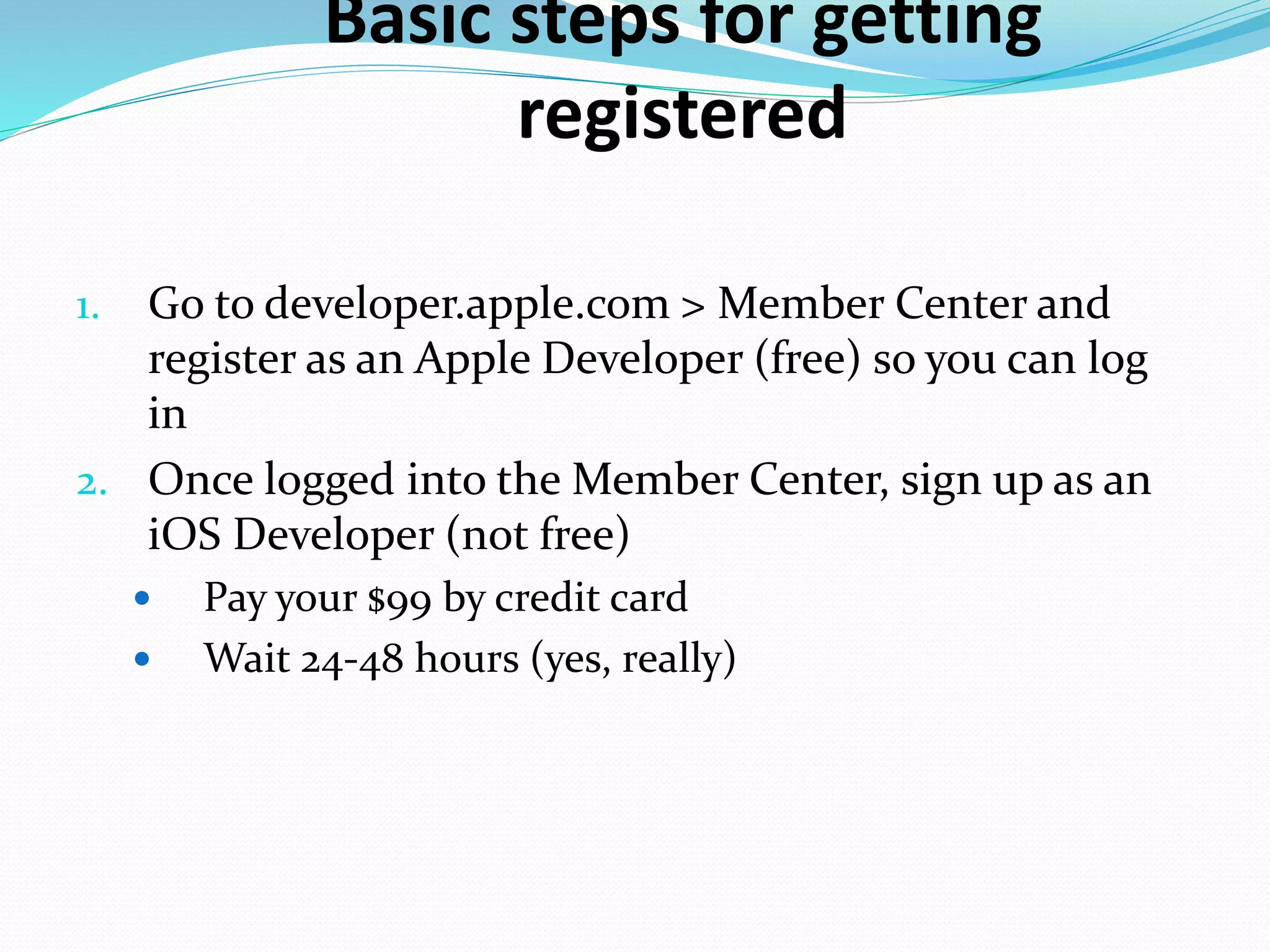 Basic steps for getting
registered
1. Go to developer.apple.com > Member Center and
register as an Apple Developer (free) so you can log
in
2. Once logged into the Member Center, sign up as an
iOS Developer (not free)
 Pay your $99 by credit card
 Wait 24-48 hours (yes, really)
 