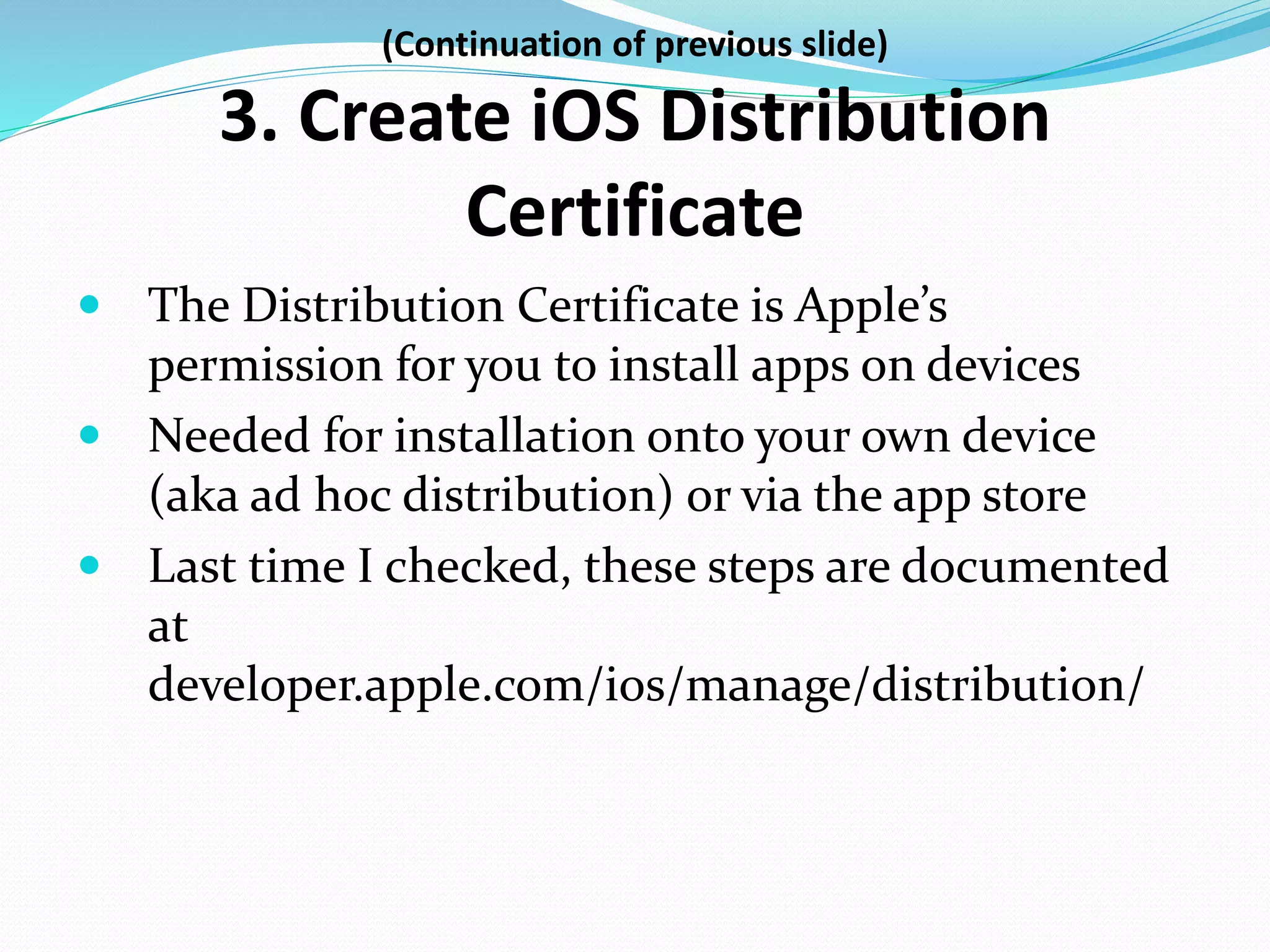 (Continuation of previous slide)
3. Create iOS Distribution
Certificate
 The Distribution Certificate is Apple’s
permission for you to install apps on devices
 Needed for installation onto your own device
(aka ad hoc distribution) or via the app store
 Last time I checked, these steps are documented
at
developer.apple.com/ios/manage/distribution/
 