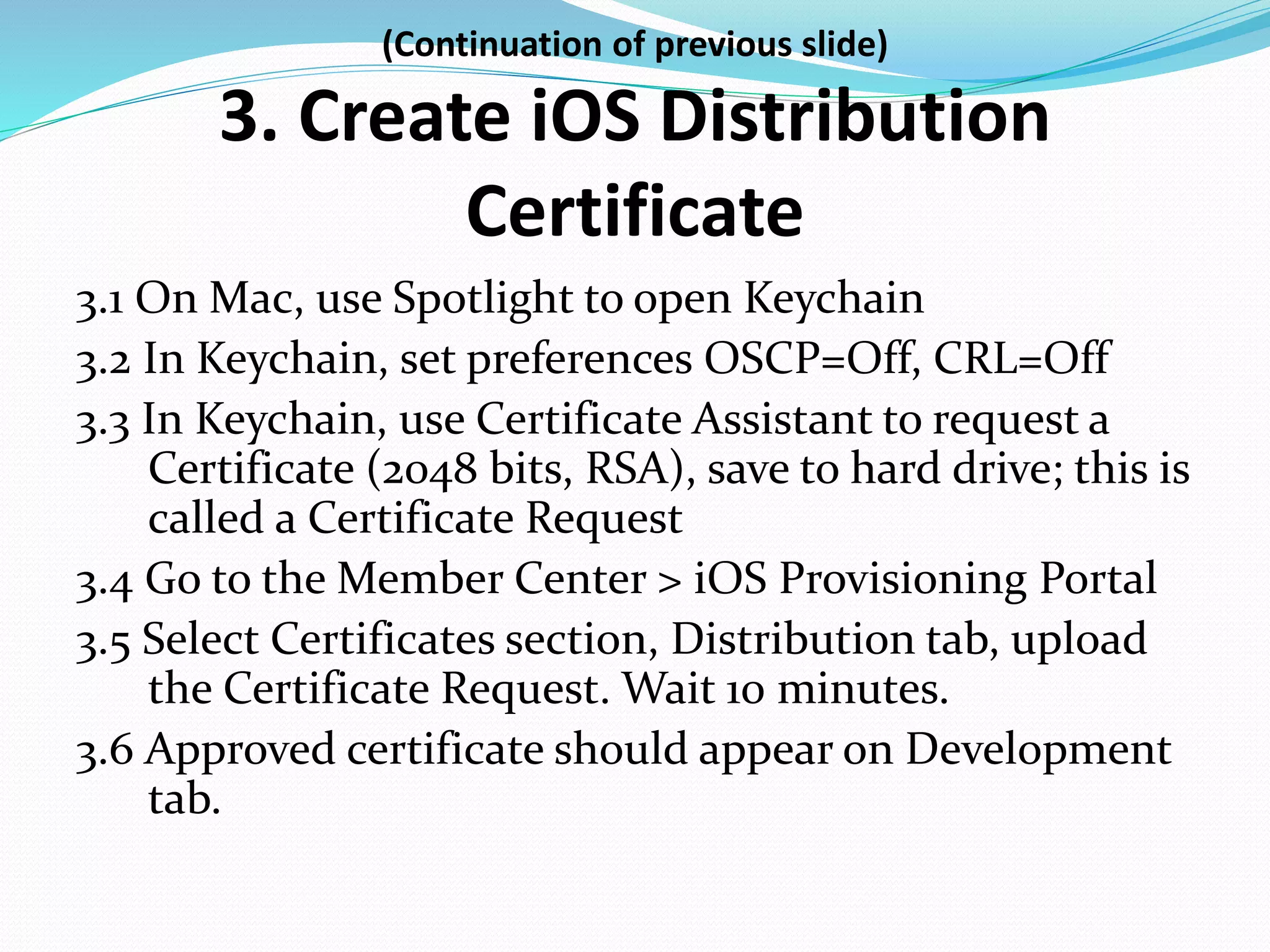 (Continuation of previous slide)
3. Create iOS Distribution
Certificate
3.1 On Mac, use Spotlight to open Keychain
3.2 In Keychain, set preferences OSCP=Off, CRL=Off
3.3 In Keychain, use Certificate Assistant to request a
Certificate (2048 bits, RSA), save to hard drive; this is
called a Certificate Request
3.4 Go to the Member Center > iOS Provisioning Portal
3.5 Select Certificates section, Distribution tab, upload
the Certificate Request. Wait 10 minutes.
3.6 Approved certificate should appear on Development
tab.
 