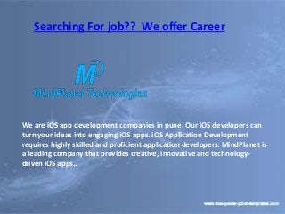 Searching For job?? We offer Career
We are iOS app development companies in pune. Our iOS developers can
turn your ideas into engaging iOS apps. iOS Application Development
requires highly skilled and proficient application developers. MindPlanet is
a leading company that provides creative, innovative and technology-
driven iOS apps..
 